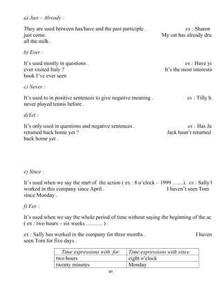 49
a) Just – Already :
They are used between has/have and the past participle . ex : Sharon
just come. My cat has already drun
all the milk .
b) Ever :
It’s used mostly in questions . ex : Have yo
ever visited Italy ? It’s the most interestin
book I’ve ever seen
c) Never :
It’s used to in positive sentences to give negative meaning . ex : Tilly ha
never played tennis before .
d)Yet :
It’s only used in questions and negative sentences . ex : Has Ja
returned back home yet ? Jack hasn’t returned
back home yet .
e) Since :
It’s used when we say the start of the action ( ex : 8 o’clock – 1999 ……). ex : Sally h
worked in this company since April . I haven’t seen Tom
since Monday .
f) For :
It’s used when we say the whole period of time without saying the beginning of the act
( ex : two hours – six weeks ……… ) .
ex : Sally has worked in the company for three months . I haven
seen Tom for five days .
Time expressions with sinceTime expressions with for
eight o’clocktwo hours
Mondaytwenty minutes
 