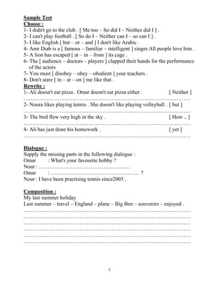 5
Sample Test
Choose :
1- I didn't go to the club . [ Me too – So did I – Neither did I ] .
2- I can't play football . [ So do I – Neither can I – so can I ] .
3- I like English [ but – or – and ] I don't like Arabic .
4- Amr Diab is a [ famous – familiar – intelligent ] singer.All people love him .
5- A lion has escaped [ at – in – from ] its cage .
6- The [ audience – doctors – players ] clapped their hands for the performance
of the actors
7- You must [ disobey – obey – obedient ] your teachers .
8- Don't stare [ in – at – on ] me like that .
Rewrite :
1- Ali doesn't eat pizza . Omar doesn't eat pizza either . [ Neither ]
…………………………………………………………………………………
2- Noura likes playing tennis . She doesn't like playing volleyball . [ but ]
…………………………………………………………………………………
3- The bird flew very high in the sky . [ How .. ]
…………………………………………………………………………………
4- Ali has just done his homework . [ yet ]
…………………………………………………………………………………
Dialogue :
Supply the missing parts in the following dialogue :
Omar : What's your favourite hobby ?
Nour : ……………………………………………
Omar : …………………………………………. ?
Nour : I have been practising tennis since2003 .
Composition :
My last summer holiday
Last summer – travel – England – plane – Big Ben – souvenirs – enjoyed .
…………………………………………………………………………………
…………………………………………………………………………………
…………………………………………………………………………………
…………………………………………………………………………………
…………………………………………………………………………………
…………………………………………………………………………………
 