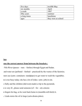 50
twelfth Mayfive days
Aprilsix months
1987a week
summerfifty years
lunchtimea long times
they were at schoolages
ises
oose the correct answer from between the brackets :
e Nile River (passes – runs – fetches) through Egypt and Sudan.
and water are (polluted – fetched – practiced) by the wastes of the factories.
mers use (carts- containers- standpipes) to get water to wash the vegetables.
m is too busy today; she has a lot of (rides- sorts- jobs) to do.
ss Sally and the children (did-went-made) a trip to the pyramids.
m is very ill , please send someone (of – for – at) a doctor.
n forgets his bag, so he went back home to (mumble-roll-fetch) it.
s. Linda stores the oil in large (carts-drums-jokes).
 