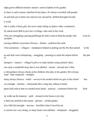 51
andpa grows different (trucks- tanners- sorts) of plants in his garden.
ty Stars is such a (nasty–familiar-lively) place. It's always crowded with people.
om and Jack got in their cars and (set out- passed by- drifted through) towards
ir work.
nda is really a funny girl; she never stops telling us (jokes- rides- containers).
ally asked uncle Bob to give her a (village- ride-cart) to her work.
ll the cars (struggling- passing-polluting) by had to stop to help the people who were hu
accident.
hrowing rubbish everywhere (frowns – fetches – pollutes) the earth.
ll the (containers – villagers – standpipes) helped in putting out the fire that started in the
om and Jack were (whispering – struggling – pouring) to reach the airport before the plan
off.
(temper's – tanner's – villager's) job is to make leather using animals' skins.
was such a wonderful story that it was (drifted – turned – solved) into a film.
he old gardener always shouts at the children who play in the garden. He's always
usted – bad- tempered – straight).
ommy always (frowns – holds – waves) to his mother before he gets in the school bus.
was (straight – familiar – exhausted) after a long day without a break.
aptain Jack told us that we needed more (bush – practice – container) before the final
.
my walks up the (tannery – path – stream) to her house every day.
he thief ran and hid in the (steep – gloomy – awful) garden.
feel a little bit (straight – nervous – horrible) when I travel by air.
he current was very strong, so many boats were (drifted – whispered – struggled)
 