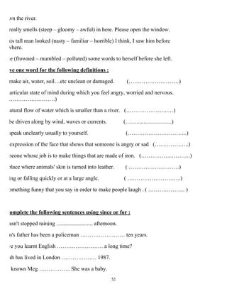 52
wn the river.
really smells (steep – gloomy – awful) in here. Please open the window.
his tall man looked (nasty – familiar – horrible) I think, I saw him before
where.
he (frowned – mumbled – polluted) some words to herself before she left.
ve one word for the following definitions :
make air, water, soil…etc unclean or damaged. (………………………)
articular state of mind during which you feel angry, worried and nervous.
…………….………)
atural flow of water which is smaller than a river. (…………………..…)
be driven along by wind, waves or currents. (…….........................)
speak unclearly usually to yourself. (…………………………..)
expression of the face that shows that someone is angry or sad (…..…………..)
meone whose job is to make things that are made of iron. (……………..……….)
place where animals' skin is turned into leather. ( ………………………)
ing or falling quickly or at a large angle. ( ………………………..)
omething funny that you say in order to make people laugh . ( ……………….. )
omplete the following sentences using since or for :
asn't stopped raining …...................... afternoon.
m's father has been a policeman …………………… ten years.
ve you learnt English ……………………. a long time?
ah has lived in London ………………. 1987.
known Meg …………….. She was a baby.
 