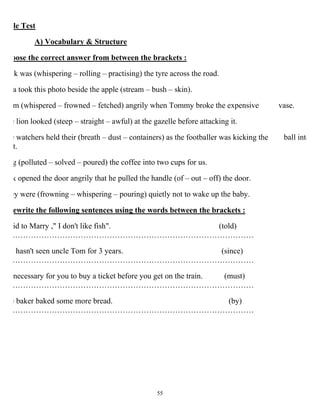 55
le Test
A) Vocabulary & Structure
oose the correct answer from between the brackets :
ck was (whispering – rolling – practising) the tyre across the road.
a took this photo beside the apple (stream – bush – skin).
m (whispered – frowned – fetched) angrily when Tommy broke the expensive vase.
e lion looked (steep – straight – awful) at the gazelle before attacking it.
e watchers held their (breath – dust – containers) as the footballer was kicking the ball into
t.
g (polluted – solved – poured) the coffee into two cups for us.
k opened the door angrily that he pulled the handle (of – out – off) the door.
ey were (frowning – whispering – pouring) quietly not to wake up the baby.
ewrite the following sentences using the words between the brackets :
id to Marry ," I don't like fish". (told)
…………………………………………………………………………………
hasn't seen uncle Tom for 3 years. (since)
…………………………………………………………………………………
necessary for you to buy a ticket before you get on the train. (must)
…………………………………………………………………………………
e baker baked some more bread. (by)
…………………………………………………………………………………
 