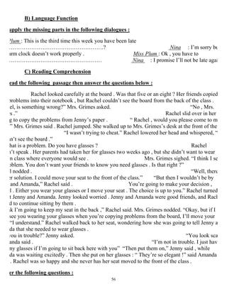 56
B) Language Function
upply the missing parts in the following dialogues :
Plum : This is the third time this week you have been late
…………………………………………….? Nina : I’m sorry bu
arm clock doesn’t work properly . Miss Plum : Ok , you have to
…………………………………………… Nina : I promise I’ll not be late agai
C) Reading Comprehension
ead the following passage then answer the questions below :
Rachel looked carefully at the board . Was that five or an eight ? Her friends copied
problems into their notebook , but Rachel couldn’t see the board from the back of the class .
hel, is something wrong?” Mrs. Grimes asked. “No , Mrs.
es .” Rachel slid over in her
g to copy the problems from Jenny’s paper . “ Rachel , would you please come to m
?” Mrs. Grimes said . Rachel jumped. She walked up to Mrs. Grimes’s desk at the front of the
“I wasn’t trying to cheat.” Rachel lowered her head and whispered, “
an’t see the board .”
hat is a problem. Do you have glasses ? Rachel
n’t speak . Her parents had taken her for glasses two weeks ago , but she didn’t want to wear
in class where everyone would see . Mrs. Grimes sighed. “I think I se
oblem. You don’t want your friends to know you need glasses . Is that right ?”
l nodded . “Well, there
er solution. I could move your seat to the front of the class.” “But then I wouldn’t be by
and Amanda,” Rachel said . You’re going to make your decision ,
l . Either you wear your glasses or I move your seat . The choice is up to you.” Rachel turned
t Jenny and Amanda. Jenny looked worried . Jenny and Amanda were good friends, and Rach
d to continue sitting by them .
nk I’m going to keep my seat in the back ,” Rachel said. Mrs. Grimes nodded. “Okay, but if I
see you wearing your glasses when you’re copying problems from the board, I’ll move your
“I understand.” Rachel walked back to her seat, wondering how she was going to tell Jenny a
da that she needed to wear glasses .
you in trouble?” Jenny asked. “You look sca
anda said . “I’m not in trouble. I just hav
my glasses if I’m going to sit back here with you” “Then put them on,” Jenny said , while
da was waiting excitedly . Then she put on her glasses : “ They’re so elegant !” said Amanda
. Rachel was so happy and she never has her seat moved to the front of the class .
er the following questions :
 