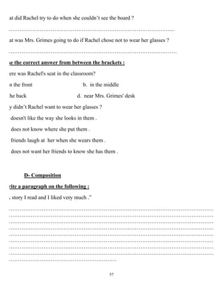 57
at did Rachel try to do when she couldn’t see the board ?
………………………………………………………………………………..
at was Mrs. Grimes going to do if Rachel chose not to wear her glasses ?
…………………………………………………………………………………
se the correct answer from between the brackets :
ere was Rachel's seat in the classroom?
n the front b. in the middle
the back d. near Mrs. Grimes' desk
y didn’t Rachel want to wear her glasses ?
doesn't like the way she looks in them .
does not know where she put them .
friends laugh at her when she wears them .
does not want her friends to know she has them .
D- Composition
rite a paragraph on the following :
A story I read and I liked very much .”
……………………………………………………………………………………………………
……………………………………………………………………………………………………
……………………………………………………………………………………………………
……………………………………………………………………………………………………
……………………………………………………………………………………………………
……………………………………………………………………………………………………
……………………………………………………………………………………………………
……………………………………………………………………………………………………
……………………………………………………
 
