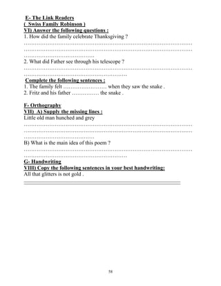 58
E- The Link Readers
( Swiss Family Robinson )
VI) Answer the following questions :
1. How did the family celebrate Thanksgiving ?
…………………………………………………………………………………
…………………………………………………………………………………
…………………………………
2. What did Father see through his telescope ?
…………………………………………………………………………………
…………………………………………………
Complete the following sentences :
1. The family felt …………………… when they saw the snake .
2. Fritz and his father …………… the snake .
F- Orthography
VII) A) Supply the missing lines :
Little old man hunched and grey
…………………………………………………………………………………
…………………………………………………………………………………
…………………………………
B) What is the main idea of this poem ?
…………………………………………………………………………………
…………………………………………………
G- Handwriting
VIII) Copy the following sentences in your best handwriting:
All that glitters is not gold .
 
