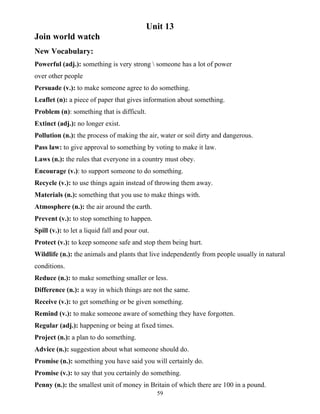 59
Unit 13
Join world watch
New Vocabulary:
Powerful (adj.): something is very strong  someone has a lot of power
over other people
Persuade (v.): to make someone agree to do something.
Leaflet (n): a piece of paper that gives information about something.
Problem (n): something that is difficult.
Extinct (adj.): no longer exist.
Pollution (n.): the process of making the air, water or soil dirty and dangerous.
Pass law: to give approval to something by voting to make it law.
Laws (n.): the rules that everyone in a country must obey.
Encourage (v.): to support someone to do something.
Recycle (v.): to use things again instead of throwing them away.
Materials (n.): something that you use to make things with.
Atmosphere (n.): the air around the earth.
Prevent (v.): to stop something to happen.
Spill (v.): to let a liquid fall and pour out.
Protect (v.): to keep someone safe and stop them being hurt.
Wildlife (n.): the animals and plants that live independently from people usually in natural
conditions.
Reduce (n.): to make something smaller or less.
Difference (n.): a way in which things are not the same.
Receive (v.): to get something or be given something.
Remind (v.): to make someone aware of something they have forgotten.
Regular (adj.): happening or being at fixed times.
Project (n.): a plan to do something.
Advice (n.): suggestion about what someone should do.
Promise (n.): something you have said you will certainly do.
Promise (v.): to say that you certainly do something.
Penny (n.): the smallest unit of money in Britain of which there are 100 in a pound.
 
