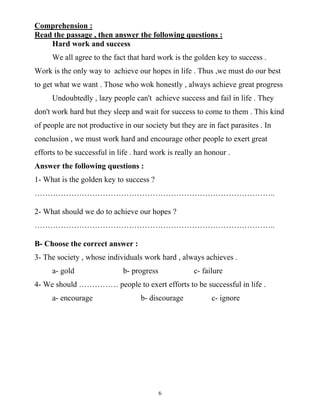 6
Comprehension :
Read the passage , then answer the following questions :
Hard work and success
We all agree to the fact that hard work is the golden key to success .
Work is the only way to achieve our hopes in life . Thus ,we must do our best
to get what we want . Those who wok honestly , always achieve great progress
Undoubtedly , lazy people can't achieve success and fail in life . They
don't work hard but they sleep and wait for success to come to them . This kind
of people are not productive in our society but they are in fact parasites . In
conclusion , we must work hard and encourage other people to exert great
efforts to be successful in life . hard work is really an honour .
Answer the following questions :
1- What is the golden key to success ?
………………………………………………………………………………..
2- What should we do to achieve our hopes ?
………………………………………………………………………………..
B- Choose the correct answer :
3- The society , whose individuals work hard , always achieves .
a- gold b- progress c- failure
4- We should …………… people to exert efforts to be successful in life .
a- encourage b- discourage c- ignore
 
