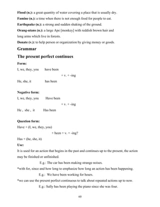 60
Flood (n.): a great quantity of water covering a place that is usually dry.
Famine (n.): a time when there is not enough food for people to eat.
Earthquake (n.): a strong and sudden shaking of the ground.
Orang-utans (n.): a large Ape [monkey] with reddish brown hair and
long arms which live in forests.
Donate (v.): to help person or organization by giving money or goods.
Grammar
The present perfect continues
Form:
I, we, they, you have been
+ v. + -ing
He, she, it has been
Negative form:
I, we, they, you Have been
+ v. + -ing
He , she , it Has been
Question form:
Have + (I, we, they, you)
+ been + v. + -ing?
Has + (he, she, it)
Use:
It is used for an action that begins in the past and continues up to the present, the action
may be finished or unfinished.
E.g.: The car has been making strange noises.
*with for, since and how long to emphasize how long an action has been happening.
E.g.: We have been working for hours.
*we can use the present perfect continuous to talk about repeated actions up to now.
E.g.: Sally has been playing the piano since she was four.
 