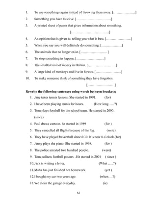 62
1. To use somethings again instead of throwing them away. […………..……]
2. Something you have to solve. [………………………….]
3. A printed sheet of paper that gives information about something.
[…………………………….]
4. An opinion that is given to, telling you what is best. [………………….]
5. When you say you will definitely do something. [………………]
6. The animals that no longer exist. [……………………]
7. To stop something to happen. […………………….]
8. The smallest unit of money in Britain. […………………….]
9. A large kind of monkeys and live in forests. […………………..]
10. To make someone think of something they have forgotten.
[……………………]
Rewrite the following sentences using words between brackets:
1. Jane takes tennis lessons. She started in 1991. (for)
2. I have been playing tennis for hours. (How long…...?)
3. Tom plays football for the school team. He started in 2000.
(since)
4. Paul draws cartoon. he started in 1989 (for )
5. They cancelled all flights because of the fog. (were)
6. They have played basketball since 6:30. It’s now 8 o’clock.(for)
7. Jenny plays the piano. She started in 1998. (for )
8. The police arrested two hundred people. (were)
9. Tom collects football posters .He started in 2001 ( since )
10.Jack is writing a letter. (What …..?)
11.Maha has just finished her homework. (yet )
12.I bought my car two years ago (when….?)
13.We clean the garage everyday. (is)
 