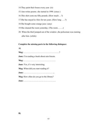 63
14.They paint their house every year .(is)
15.Ann writes poems. she started in 1990 .(since )
16.This shirt costs me fifty pounds. (How much …?)
17.She has stayed in Alex for ten years. (How long …..?)
18.She bought some orange juice .(any)
19.She cleaned the room yesterday. (The room……..)
20. When the thief jumped out of the window ,the policeman was running
after him .(while)
Complete the missing parts in the following dialogues:
A)
Meg: ……………………………………………?
Jane: I’m reading a book about rain forests.
Meg: ……………………………………….
Jane: Yes, it’s very interesting.
Meg: When did you start reading it?
Jane: ……………………………………..
Meg: How often do you go to the library?
Jane: ……………………………………….
B)
 