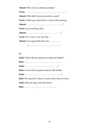 64
Ahmed: Why were you absent yesterday?
Tarek: …………………………………………………
Ahmed: Why didn’t you get up early as usual?
Tarek: I didn’t go to bed until 2 o’clock in the morning.
Ahmed: ……………………………………………?
Tarek I was watching a film.
Ahmed: …………………………………………?
Tarek Yes, it was a very nice film.
Ahmed: You enjoyed the film and ……..............
…………………………………………
C)
Safaa: Where did you spend your mid-year holiday?
Hala: ……………………………………………
Safaa: ……………………………………….?
Hala: I went with my parents and my little brother.
Safaa: ……………………………………………?
Hala: We stayed for 5 days in Aswan and 2 days in Luxor.
Safaa: Did you enjoy your time there?
Hala: ……………………………………….
 
