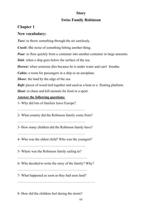 65
Story
Swiss Family Robinson
Chapter 1
New vocabulary:
Toss: to throw something through the air carelessly.
Crash: the noise of something hitting another thing.
Pour: to flow quickly from a container into another container in large amounts.
Sink: when a ship goes below the surface of the sea.
Drown: when someone dies because he is under water and can't breathe.
Cabin: a room for passengers in a ship or an aeroplane.
Shore: the land by the edge of the sea.
Raft: pieces of wood tied together and used as a boat or a floating platform.
Hunt: to chase and kill animals for food or a sport.
Answer the following questions:
1- Why did lots of families leave Europe?
………………………………………………….
2- What country did the Robinson family come from?
………………………………………………….
3- How many children did the Robinson family have?
………………………………………………….
4- Who was the oldest child? Who was the youngest?
…………………………………………………..
5- Where was the Robinson family sailing to?
……………………………………………………
6- Who decided to write the story of the family? Why?
……………………………………………………
7- What happened as soon as they had seen land?
………………………………………………………….
8- How did the children feel during the storm?
 