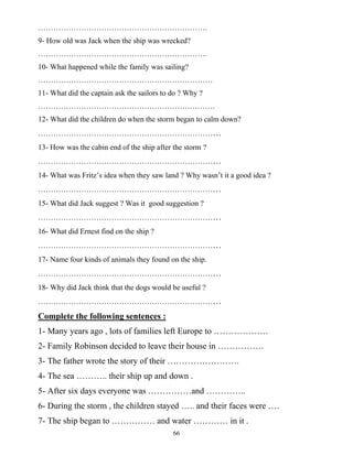 66
………………………………………………………….
9- How old was Jack when the ship was wrecked?
………………………………………………………….
10- What happened while the family was sailing?
……………………………………………………………
11- What did the captain ask the sailors to do ? Why ?
…………………………………………………………….
12- What did the children do when the storm began to calm down?
………………………………………………………………
13- How was the cabin end of the ship after the storm ?
………………………………………………………………
14- What was Fritz’s idea when they saw land ? Why wasn’t it a good idea ?
………………………………………………………………
15- What did Jack suggest ? Was it good suggestion ?
………………………………………………………………
16- What did Ernest find on the ship ?
………………………………………………………………
17- Name four kinds of animals they found on the ship.
………………………………………………………………
18- Why did Jack think that the dogs would be useful ?
………………………………………………………………
Complete the following sentences :
1- Many years ago , lots of families left Europe to ……………….
2- Family Robinson decided to leave their house in …………….
3- The father wrote the story of their …………………….
4- The sea ……….. their ship up and down .
5- After six days everyone was ……………and …………..
6- During the storm , the children stayed ….. and their faces were ….
7- The ship began to …………… and water ………… in it .
 