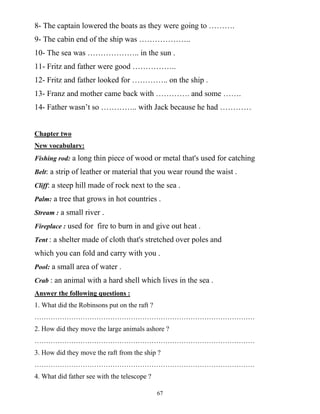 67
8- The captain lowered the boats as they were going to ……….
9- The cabin end of the ship was ………………..
10- The sea was ……………….. in the sun .
11- Fritz and father were good ……………..
12- Fritz and father looked for ………….. on the ship .
13- Franz and mother came back with …………. and some …….
14- Father wasn’t so ………….. with Jack because he had …………
Chapter two
New vocabulary:
Fishing rod: a long thin piece of wood or metal that's used for catching
Belt: a strip of leather or material that you wear round the waist .
Cliff: a steep hill made of rock next to the sea .
Palm: a tree that grows in hot countries .
Stream : a small river .
Fireplace : used for fire to burn in and give out heat .
Tent : a shelter made of cloth that's stretched over poles and
which you can fold and carry with you .
Pool: a small area of water .
Crab : an animal with a hard shell which lives in the sea .
Answer the following questions :
1. What did the Robinsons put on the raft ?
……………………………………………………………………………………
2. How did they move the large animals ashore ?
……………………………………………………………………………………
3. How did they move the raft from the ship ?
……………………………………………………………………………………
4. What did father see with the telescope ?
 