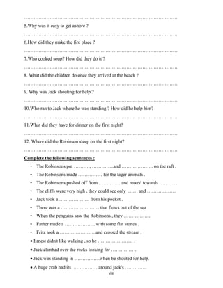 68
……………………………………………………………………………………
5.Why was it easy to get ashore ?
……………………………………………………………………………………
6.How did they make the fire place ?
……………………………………………………………………………………
7.Who cooked soup? How did they do it ?
……………………………………………………………………………………
8. What did the children do once they arrived at the beach ?
……………………………………………………………………………………
9. Why was Jack shouting for help ?
……………………………………………………………………………………
10.Who ran to Jack where he was standing ? How did he help him?
……………………………………………………………………………………
11.What did they have for dinner on the first night?
……………………………………………………………………………………
12. Where did the Robinson sleep on the first night?
……………………………………………………………………………………
Complete the following sentences :
• The Robinsons put ……… , …………..and ……………….. on the raft .
• The Robinsons made …………… for the lager animals .
• The Robinsons pushed off from ………….. and rowed towards ………. .
• The cliffs were very high , they could see only …… and ………………
• Jack took a ………………. from his pocket .
• There was a …………………… that flows out of the sea .
• When the penguins saw the Robinsons , they ……………..
• Father made a ………………. with some flat stones .
• Fritz took a …………………. and crossed the stream .
• Ernest didn't like walking , so he …………………. .
• Jack climbed over the rocks looking for …………….
• Jack was standing in …………….when he shouted for help.
• A huge crab had its …………… around jack's …………..
 