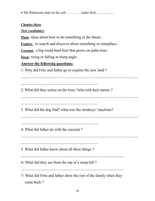 69
• The Robinsons slept on the soft …………. under their ………….
Chapter three
New vocabulary:
Plans: ideas about how to do something in the future .
Explore : to search and discover about something or someplace .
Coconut : a big round hard fruit that grows on palm trees .
Steep: rising or falling at sharp angle .
Answer the following questions:
1. Why did Fritz and father go to explore the new land ?
...........................................................................................................................
.................................................................................
2. What did they notice on the trees ?who told their names ?
...........................................................................................................................
.................................................................................
3. What did the dog find? what was the monkeys’ reactions?
...........................................................................................................................
.................................................................................
4. What did father do with the coconut ?
...........................................................................................................................
.................................................................................
5. What did father know about all these things ?
............................................................................................................
6- What did they see from the top of a steep hill ?
............................................................................................................
7- What did Fritz and father show the rest of the family when they
came back ?
 