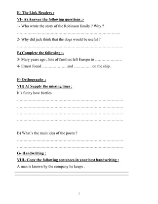 7
E- The Link Readers :
VI- A) Answer the following questions :-
1- Who wrote the story of the Robinson family ? Why ?
……………………………………………………………………..
2- Why did jack think that the dogs would be useful ?
……………………………………………………………………….
B) Complete the following :-
3- Mary years ago , lots of families left Europe to …………………
4- Ernest found ………………. and ………….. on the ship .
F- Orthography :
VII) A) Supply the missing lines :
It’s funny how beetles
……………………………………………………………………….
……………………………………………………………………….
……………………………………………………………………….
……………………………………………………………………….
B) What’s the main idea of the poem ?
……………………………………………………………………….
……………………………………………………………………….
G- Handwriting :
VIII- Copy the following sentences in your best handwriting :
A man is known by the company he keeps .
 