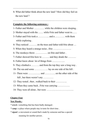 70
............................................................................................................
8- What did father think about the new land ? How did they feel on
the new land ?
............................................................................................................
Complete the following sentences :
1- Father and Mother …………. while the children were sleeping .
2- Mother stayed with the …… while Fritz and father went to……
3- Father and Fritz took a ………….. and a ………… with them
while exploring .
4- They noticed ………. on the trees and father told fritz about …
5- When they heard a strange noise , fritz …………………..
6- The monkeys threw …………… on fritz and father .
7- Father showed fritz how to ……… and they drank the ……….
8- Father knew about lot of things from …………….
9- They climbed a ………. and from the top they saw a long way .
10- The sea and some …………….. lay on one side of the hill .
11- There were …………… and …………. on the other side of the
hill , but there weren’t any ………….
12- They rested , then , walked back to their …………..
13- When they came back , Fritz was carrying ……………
14- They were all alone , but were …………………………….
Chapter Four
New Words :
* wreck : something that has been badly damaged .
* camp : a place where people stay in tents for short time .
* signal : a movement or sound that's made by someone and has a special
meaning for another person .
 