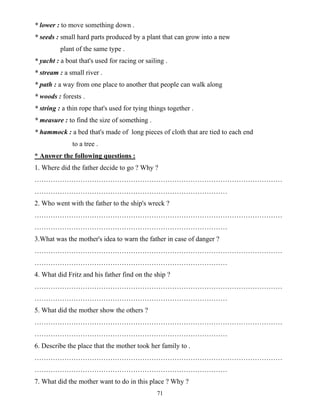 71
* lower : to move something down .
* seeds : small hard parts produced by a plant that can grow into a new
plant of the same type .
* yacht : a boat that's used for racing or sailing .
* stream : a small river .
* path : a way from one place to another that people can walk along
* woods : forests .
* string : a thin rope that's used for tying things together .
* measure : to find the size of something .
* hammock : a bed that's made of long pieces of cloth that are tied to each end
to a tree .
* Answer the following questions :
1. Where did the father decide to go ? Why ?
………………………………………………………………………………………………
…………………………………………………………………………
2. Who went with the father to the ship's wreck ?
………………………………………………………………………………………………
…………………………………………………………………………
3.What was the mother's idea to warn the father in case of danger ?
………………………………………………………………………………………………
…………………………………………………………………………
4. What did Fritz and his father find on the ship ?
………………………………………………………………………………………………
…………………………………………………………………………
5. What did the mother show the others ?
………………………………………………………………………………………………
…………………………………………………………………………
6. Describe the place that the mother took her family to .
………………………………………………………………………………………………
…………………………………………………………………………
7. What did the mother want to do in this place ? Why ?
 