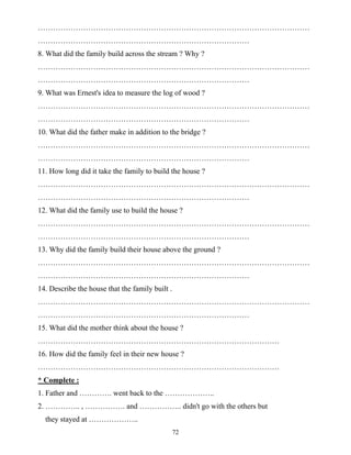 72
………………………………………………………………………………………………
…………………………………………………………………………
8. What did the family build across the stream ? Why ?
………………………………………………………………………………………………
…………………………………………………………………………
9. What was Ernest's idea to measure the log of wood ?
………………………………………………………………………………………………
…………………………………………………………………………
10. What did the father make in addition to the bridge ?
………………………………………………………………………………………………
…………………………………………………………………………
11. How long did it take the family to build the house ?
………………………………………………………………………………………………
…………………………………………………………………………
12. What did the family use to build the house ?
………………………………………………………………………………………………
…………………………………………………………………………
13. Why did the family build their house above the ground ?
………………………………………………………………………………………………
…………………………………………………………………………
14. Describe the house that the family built .
………………………………………………………………………………………………
…………………………………………………………………………
15. What did the mother think about the house ?
……………………………………………………………………………………
16. How did the family feel in their new house ?
……………………………………………………………………………………
* Complete :
1. Father and …………. went back to the ………………..
2. ………….. , ……………. and …………….. didn't go with the others but
they stayed at ………………..
 