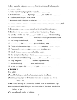 73
3. They wanted to get some ………….. from the ship's wreck before another
……………came.
4. Father and Fritz kept going to the wreck for ……………….
5. Mother made a ………….. by using a ……….., she used it as a …………...
6. If there was any danger , mum would …………………………………………..
7. There were many things on the ship like ……………., …………………..,
………………,………………., ……………….., ………………, ……………. and
………………………….
8. There was a ………………… as well on the ship and it was in pieces .
9. The family was ………………..as they found many useful things .
10. One day , mother was very ……. , she wanted to ……… father something .
11. Mother wanted to ………………. in the beautiful cool place that she found .
12. The family had to make a ……………..first to ……………………………
13. ………………and……………….. pulled the heavy wood .
14. Ernest suggested using some ……………….to measure………………….
15. Father used ……………..and……………… to make a cart .
16. It took them …………………..to build the house .
17. The family built their house above …………………………
18. The new tree house had strong …………..and ……….to …………………
19. They hung their ………………..from the higher branches .
20. Mother was very ……………in the house because ………………………
22. At last the children felt ………………and………………….
CHAPTER 5
New VOC.
Homesick: feeling sad and alone because you are far from home.
Hammock: a long piece of cloth or net that is tied to each end to a tree to
make a bed.
Barn: a large building on a farm where animals, crops or machines are kept.
Dive: to jump into water with your head first and with your arms stretched out
in front of you.
Hut: a small simple shelter or building.
 