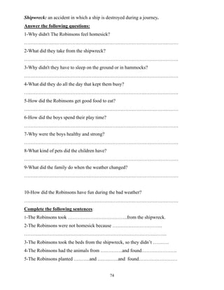 74
Shipwreck: an accident in which a ship is destroyed during a journey.
Answer the following questions:
1-Why didn't The Robinsons feel homesick?
……………………………………………………………………………………
2-What did they take from the shipwreck?
……………………………………………………………………………………
3-Why didn't they have to sleep on the ground or in hammocks?
……………………………………………………………………………………
4-What did they do all the day that kept them busy?
……………………………………………………………………………………
5-How did the Robinsons get good food to eat?
……………………………………………………………………………………
6-How did the boys spend their play time?
……………………………………………………………………………………
7-Why were the boys healthy and strong?
……………………………………………………………………………………
8-What kind of pets did the children have?
……………………………………………………………………………………
9-What did the family do when the weather changed?
……………………………………………………………………………………
10-How did the Robinsons have fun during the bad weather?
……………………………………………………………………………………
Complete the following sentences:
1-The Robinsons took ……………………………….from the shipwreck.
2-The Robinsons were not homesick because ………………………….
……….…………………………………………………………………….
3-The Robinsons took the beds from the shipwreck, so they didn’t ……….
4-The Robinsons had the animals from …………..and found………………….
5-The Robinsons planted ……….and ………….and found……………………
 