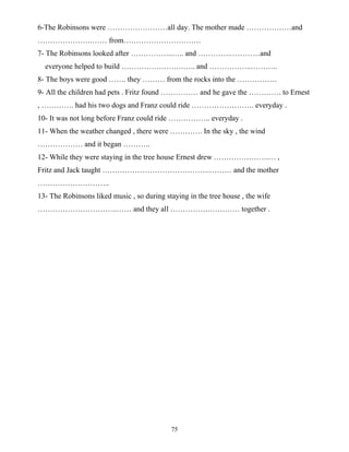75
6-The Robinsons were ……………………all day. The mother made ………………and
………………….…… from………………………….
7- The Robinsons looked after ……………..….. and ………….…………and
everyone helped to build ………………….…….. and ……………..………..
8- The boys were good ……. they ……… from the rocks into the …………….
9- All the children had pets . Fritz found …………… and he gave the …………. to Ernest
, …………. had his two dogs and Franz could ride ……………………. everyday .
10- It was not long before Franz could ride …………….. everyday .
11- When the weather changed , there were …………. In the sky , the wind
……………… and it began ………..
12- While they were staying in the tree house Ernest drew ………………….… ,
Fritz and Jack taught …………………………………….……… and the mother
………………………..
13- The Robinsons liked music , so during staying in the tree house , the wife
…………………………..…… and they all …………….………… together .
 