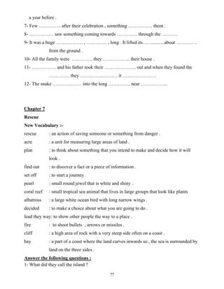 77
a year before .
7- Few ………….. after their celebration , something …………… them .
8- …………… saw something coming towards …………. through the ……….
9- It was a huge …………….. , …………. , long . It lifted its……..........about ………….
from the ground .
10- All the family were …………. they …………….. their house .
11- …………… and his father took their ……………….. out and when they found the
…………. they …………..………. it …...………….…
12- The snake ……………… into the long ………….. near ……………..
Chapter 7
Rescue
New Vocabulary :-
rescue : an action of saving someone or something from danger .
acre : a unit for measuring large areas of land .
plan : to think about something that you intend to make and decide how it will
look .
find out : to discover a fact or a piece of information .
set off : to start a journey .
pearl : small round jewel that is white and shiny .
coral reef : small tropical sea animal that lives in large groups that look like plants
albatross : a large white ocean bird with long narrow wings .
decided : to make a choice about what you are going to do .
lead they way: to show other people the way to a place .
fire : to shoot bullets , arrows or missiles .
cliff : a high area of rock with a very steep side often on a coast .
bay : a part of a coast where the land curves inwards so , the sea is surrounded by
land on the three sides .
Answer the following questions :
1- What did they call the island ?
 