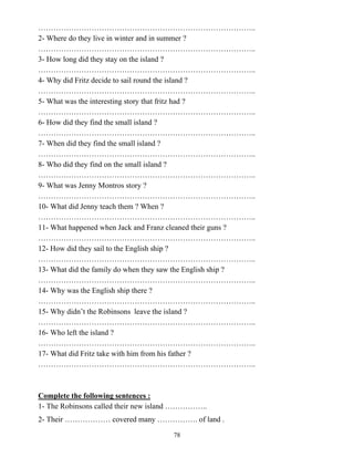 78
…………………………………………………………………………..
2- Where do they live in winter and in summer ?
…………………………………………………………………………..
3- How long did they stay on the island ?
…………………………………………………………………………..
4- Why did Fritz decide to sail round the island ?
…………………………………………………………………………..
5- What was the interesting story that fritz had ?
…………………………………………………………………………..
6- How did they find the small island ?
…………………………………………………………………………..
7- When did they find the small island ?
…………………………………………………………………………..
8- Who did they find on the small island ?
…………………………………………………………………………..
9- What was Jenny Montros story ?
…………………………………………………………………………..
10- What did Jenny teach them ? When ?
…………………………………………………………………………..
11- What happened when Jack and Franz cleaned their guns ?
…………………………………………………………………………..
12- How did they sail to the English ship ?
…………………………………………………………………………..
13- What did the family do when they saw the English ship ?
…………………………………………………………………………..
14- Why was the English ship there ?
…………………………………………………………………………..
15- Why didn’t the Robinsons leave the island ?
…………………………………………………………………………..
16- Who left the island ?
…………………………………………………………………………..
17- What did Fritz take with him from his father ?
…………………………………………………………………………..
Complete the following sentences :
1- The Robinsons called their new island ……………..
2- Their ……………… covered many ……………. of land .
 