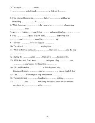 79
3- They spent …………….. on the ……………………
4- ………………. sailed round …………..…. to find out if ……….
…………………………………………………………..
5- Fritz returned home with …………… full of ……………. and had an
interesting ………………. to ……………..
6- While Fritz was ………………. , he came to a ……………… where many
………………… lived .
7- An ………. hit the ……. and fell on ………. and around his leg ………………….
8- Fritz …………….a piece of cloth from …………….. and wrote on it
…………. and …………….. round the………… …… leg .
9- They saw ………… above the trees on …………..
10- They found ……………………. waving from …………….
11- While a ship was sailing to ………………. there was a ………. and the ship
………………..
12- During the ……….. Jenny ……… them all to …….. English well .
13- While Jack and Franz were ………….. their guns , they …………… and
…………… a ship’s guns fire back from ……………
14- Fritz and his father ………………. in their boat and after ……………..
they passed some ……………. and in ……………….. was an English ship .
15- The ………… of the English ship had come to …………..
16- The narrator and …………… loved new ………….. so they ……………
17- …………….. and …………. and Jenny decided to leave and the narrator
gave them his ………………. with …………..
 