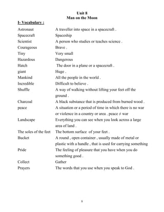 8
Unit 8
Man on the Moon
I- Vocabulary :
Astronaut A traveller into space in a spacecraft .
Spacecraft Spaceship
Scientist A person who studies or teaches science .
Courageous Brave .
Tiny Very small
Hazardous Dangerous
Hatch The door in a plane or a spacecraft .
giant Huge .
Mankind All the people in the world .
Incredible Difficult to believe .
Shuffle A way of walking without lifting your feet off the
ground .
Charcoal A black substance that is produced from burned wood .
peace A situation or a period of time in which there is no war
or violence in a country or area . peace ≠ war
Landscape Everything you can see when you look across a large
area of land .
The soles of the feet The bottom surface of your feet .
Bucket A round , open container , usually made of metal or
plastic with a handle , that is used for carrying something
Pride The feeling of pleasure that you have when you do
something good .
Collect Gather
Prayers The words that you use when you speak to God .
 