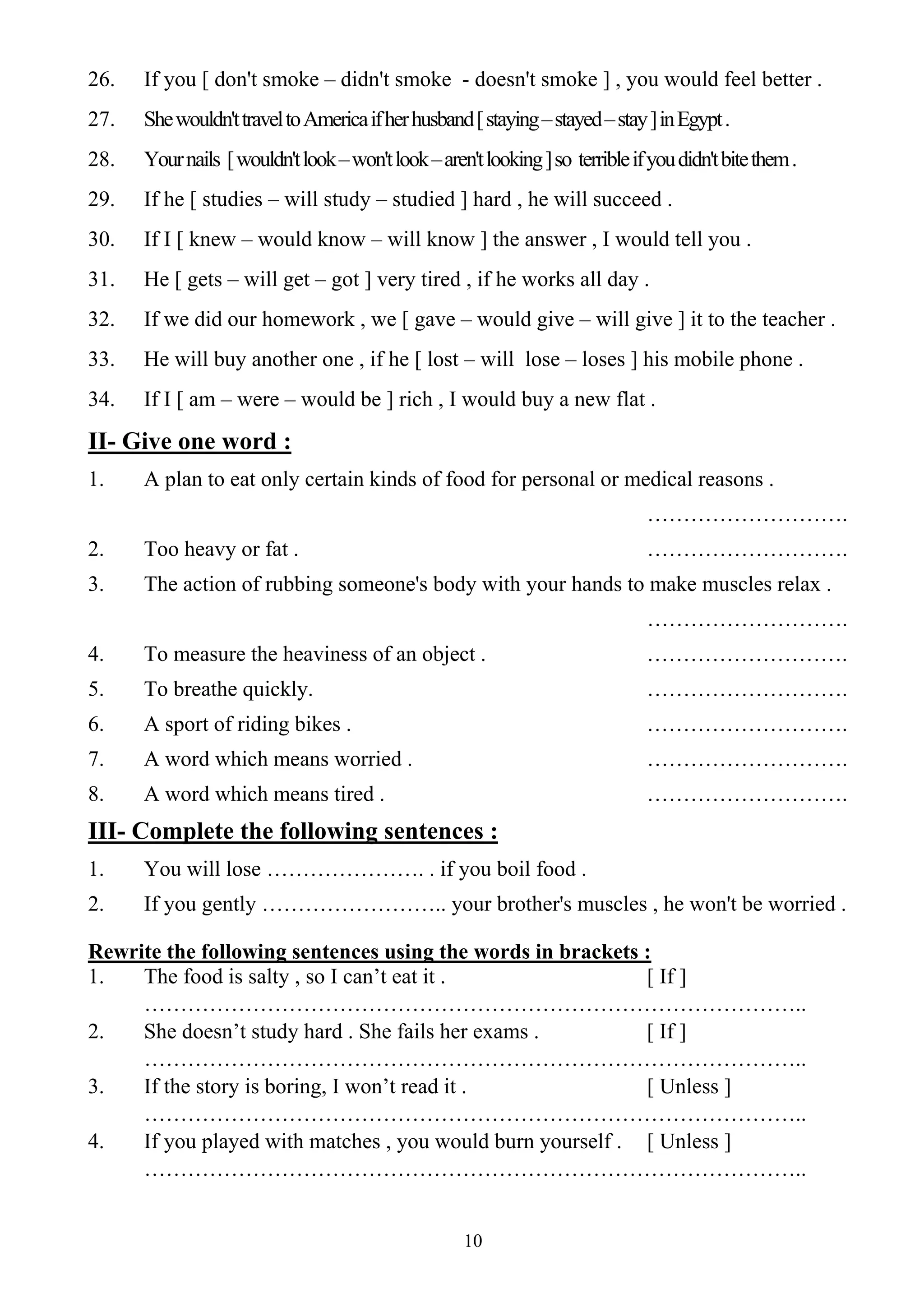 10
26. If you [ don't smoke – didn't smoke - doesn't smoke ] , you would feel better .
27. Shewouldn'ttraveltoAmericaifherhusband[staying–stayed–stay]inEgypt.
28. Yournails [wouldn'tlook–won'tlook–aren'tlooking]so terribleifyoudidn'tbitethem.
29. If he [ studies – will study – studied ] hard , he will succeed .
30. If I [ knew – would know – will know ] the answer , I would tell you .
31. He [ gets – will get – got ] very tired , if he works all day .
32. If we did our homework , we [ gave – would give – will give ] it to the teacher .
33. He will buy another one , if he [ lost – will lose – loses ] his mobile phone .
34. If I [ am – were – would be ] rich , I would buy a new flat .
II- Give one word :
1. A plan to eat only certain kinds of food for personal or medical reasons .
……………………….
2. Too heavy or fat . ……………………….
3. The action of rubbing someone's body with your hands to make muscles relax .
……………………….
4. To measure the heaviness of an object . ……………………….
5. To breathe quickly. ……………………….
6. A sport of riding bikes . ……………………….
7. A word which means worried . ……………………….
8. A word which means tired . ……………………….
III- Complete the following sentences :
1. You will lose …………………. . if you boil food .
2. If you gently …………………….. your brother's muscles , he won't be worried .
Rewrite the following sentences using the words in brackets :
1. The food is salty , so I can’t eat it . [ If ]
………………………………………………………………………………..
2. She doesn’t study hard . She fails her exams . [ If ]
………………………………………………………………………………..
3. If the story is boring, I won’t read it . [ Unless ]
………………………………………………………………………………..
4. If you played with matches , you would burn yourself . [ Unless ]
………………………………………………………………………………..
 