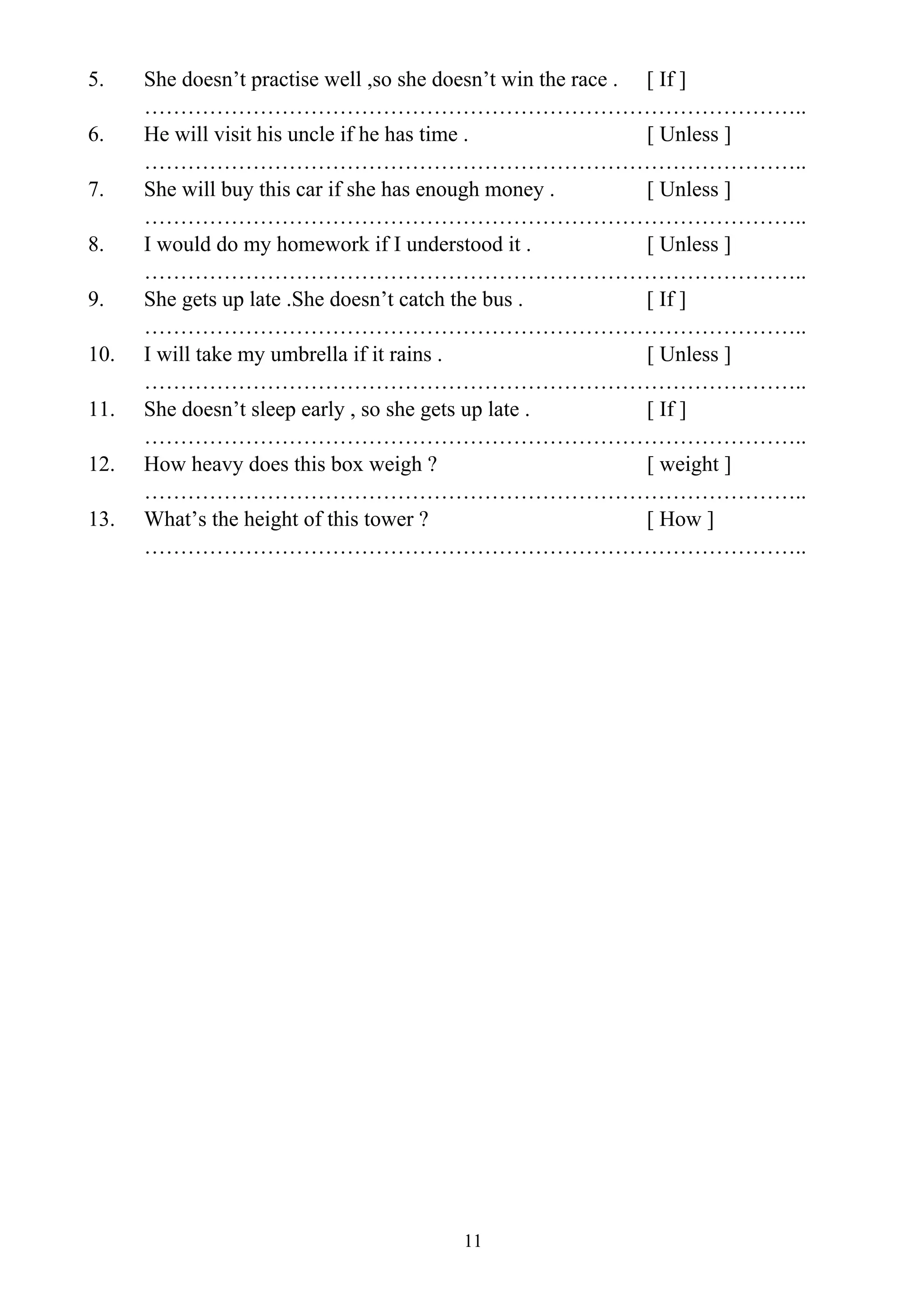11
5. She doesn’t practise well ,so she doesn’t win the race . [ If ]
………………………………………………………………………………..
6. He will visit his uncle if he has time . [ Unless ]
………………………………………………………………………………..
7. She will buy this car if she has enough money . [ Unless ]
………………………………………………………………………………..
8. I would do my homework if I understood it . [ Unless ]
………………………………………………………………………………..
9. She gets up late .She doesn’t catch the bus . [ If ]
………………………………………………………………………………..
10. I will take my umbrella if it rains . [ Unless ]
………………………………………………………………………………..
11. She doesn’t sleep early , so she gets up late . [ If ]
………………………………………………………………………………..
12. How heavy does this box weigh ? [ weight ]
………………………………………………………………………………..
13. What’s the height of this tower ? [ How ]
………………………………………………………………………………..
 
