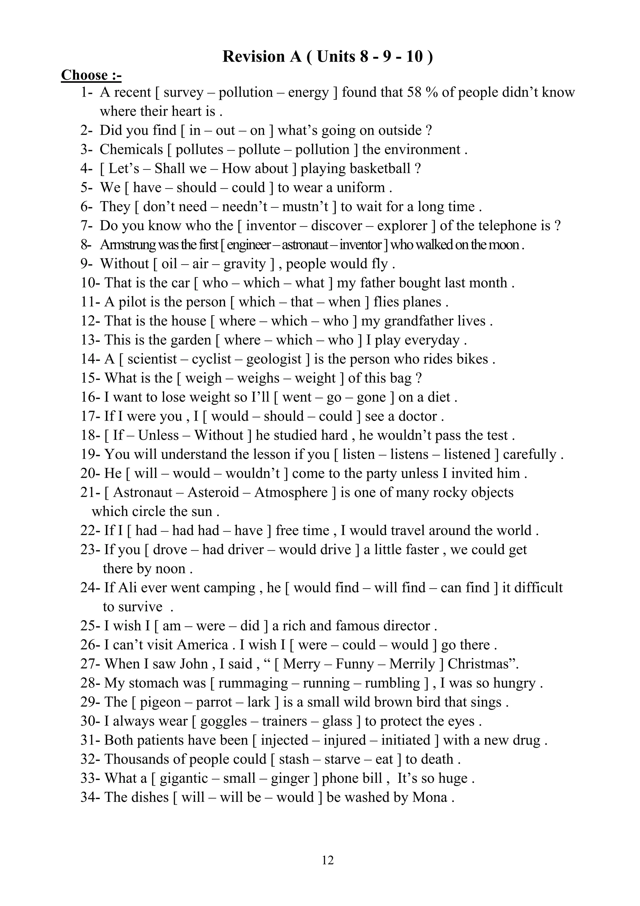 12
Revision A ( Units 8 - 9 - 10 )
Choose :-
1- A recent [ survey – pollution – energy ] found that 58 % of people didn’t know
where their heart is .
2- Did you find [ in – out – on ] what’s going on outside ?
3- Chemicals [ pollutes – pollute – pollution ] the environment .
4- [ Let’s – Shall we – How about ] playing basketball ?
5- We [ have – should – could ] to wear a uniform .
6- They [ don’t need – needn’t – mustn’t ] to wait for a long time .
7- Do you know who the [ inventor – discover – explorer ] of the telephone is ?
8- Armstrungwasthefirst[engineer–astronaut–inventor]whowalkedonthemoon.
9- Without [ oil – air – gravity ] , people would fly .
10- That is the car [ who – which – what ] my father bought last month .
11- A pilot is the person [ which – that – when ] flies planes .
12- That is the house [ where – which – who ] my grandfather lives .
13- This is the garden [ where – which – who ] I play everyday .
14- A [ scientist – cyclist – geologist ] is the person who rides bikes .
15- What is the [ weigh – weighs – weight ] of this bag ?
16- I want to lose weight so I’ll [ went – go – gone ] on a diet .
17- If I were you , I [ would – should – could ] see a doctor .
18- [ If – Unless – Without ] he studied hard , he wouldn’t pass the test .
19- You will understand the lesson if you [ listen – listens – listened ] carefully .
20- He [ will – would – wouldn’t ] come to the party unless I invited him .
21- [ Astronaut – Asteroid – Atmosphere ] is one of many rocky objects
which circle the sun .
22- If I [ had – had had – have ] free time , I would travel around the world .
23- If you [ drove – had driver – would drive ] a little faster , we could get
there by noon .
24- If Ali ever went camping , he [ would find – will find – can find ] it difficult
to survive .
25- I wish I [ am – were – did ] a rich and famous director .
26- I can’t visit America . I wish I [ were – could – would ] go there .
27- When I saw John , I said , “ [ Merry – Funny – Merrily ] Christmas”.
28- My stomach was [ rummaging – running – rumbling ] , I was so hungry .
29- The [ pigeon – parrot – lark ] is a small wild brown bird that sings .
30- I always wear [ goggles – trainers – glass ] to protect the eyes .
31- Both patients have been [ injected – injured – initiated ] with a new drug .
32- Thousands of people could [ stash – starve – eat ] to death .
33- What a [ gigantic – small – ginger ] phone bill , It’s so huge .
34- The dishes [ will – will be – would ] be washed by Mona .
 