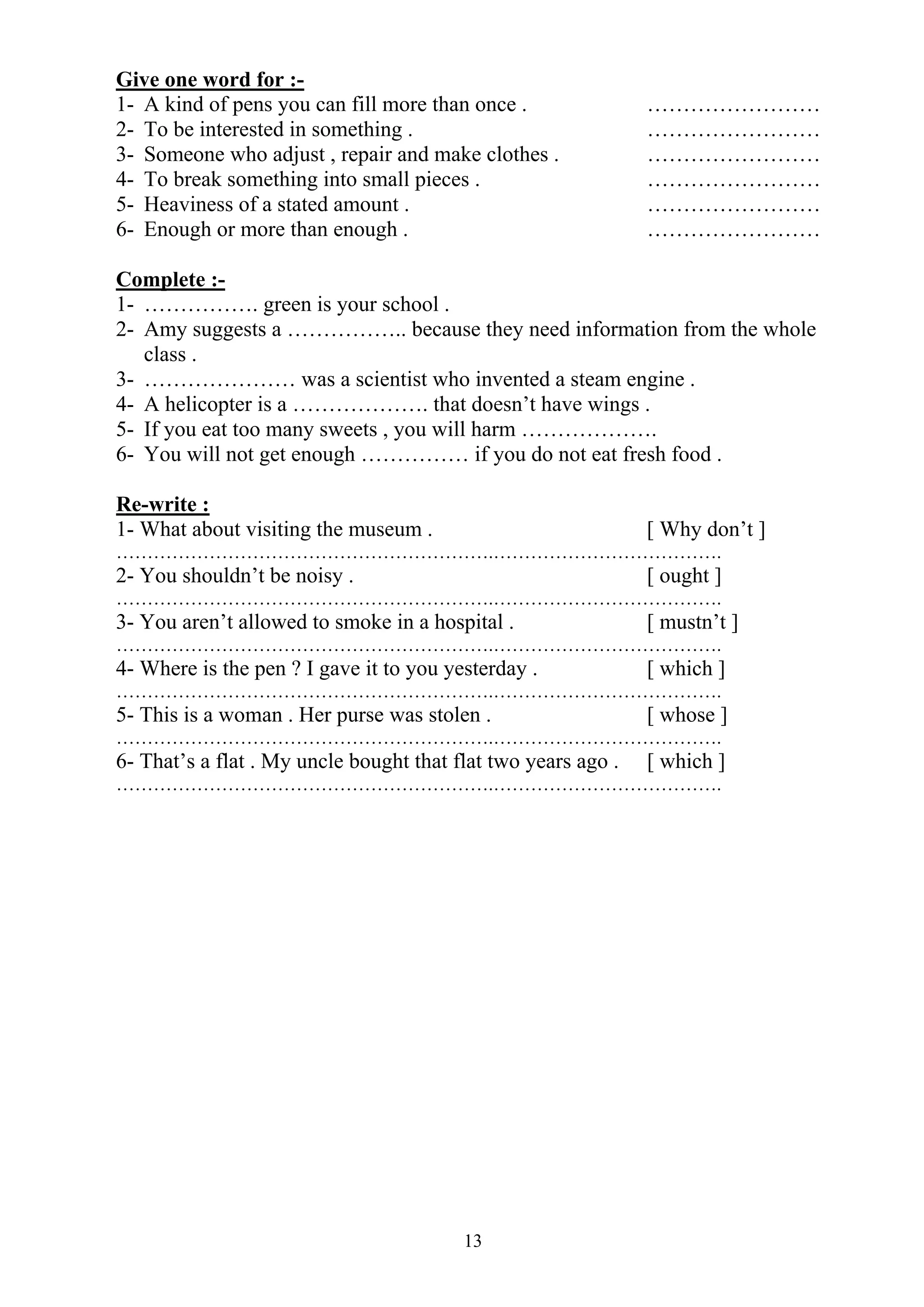 13
Give one word for :-
1- A kind of pens you can fill more than once . ……………………
2- To be interested in something . ……………………
3- Someone who adjust , repair and make clothes . ……………………
4- To break something into small pieces . ……………………
5- Heaviness of a stated amount . ……………………
6- Enough or more than enough . ……………………
Complete :-
1- ……………. green is your school .
2- Amy suggests a …………….. because they need information from the whole
class .
3- ………………… was a scientist who invented a steam engine .
4- A helicopter is a ………………. that doesn’t have wings .
5- If you eat too many sweets , you will harm ……………….
6- You will not get enough …………… if you do not eat fresh food .
Re-write :
1- What about visiting the museum . [ Why don’t ]
…………………………………………………….……………………………….
2- You shouldn’t be noisy . [ ought ]
…………………………………………………….……………………………….
3- You aren’t allowed to smoke in a hospital . [ mustn’t ]
…………………………………………………….……………………………….
4- Where is the pen ? I gave it to you yesterday . [ which ]
…………………………………………………….……………………………….
5- This is a woman . Her purse was stolen . [ whose ]
…………………………………………………….……………………………….
6- That’s a flat . My uncle bought that flat two years ago . [ which ]
…………………………………………………….……………………………….
 