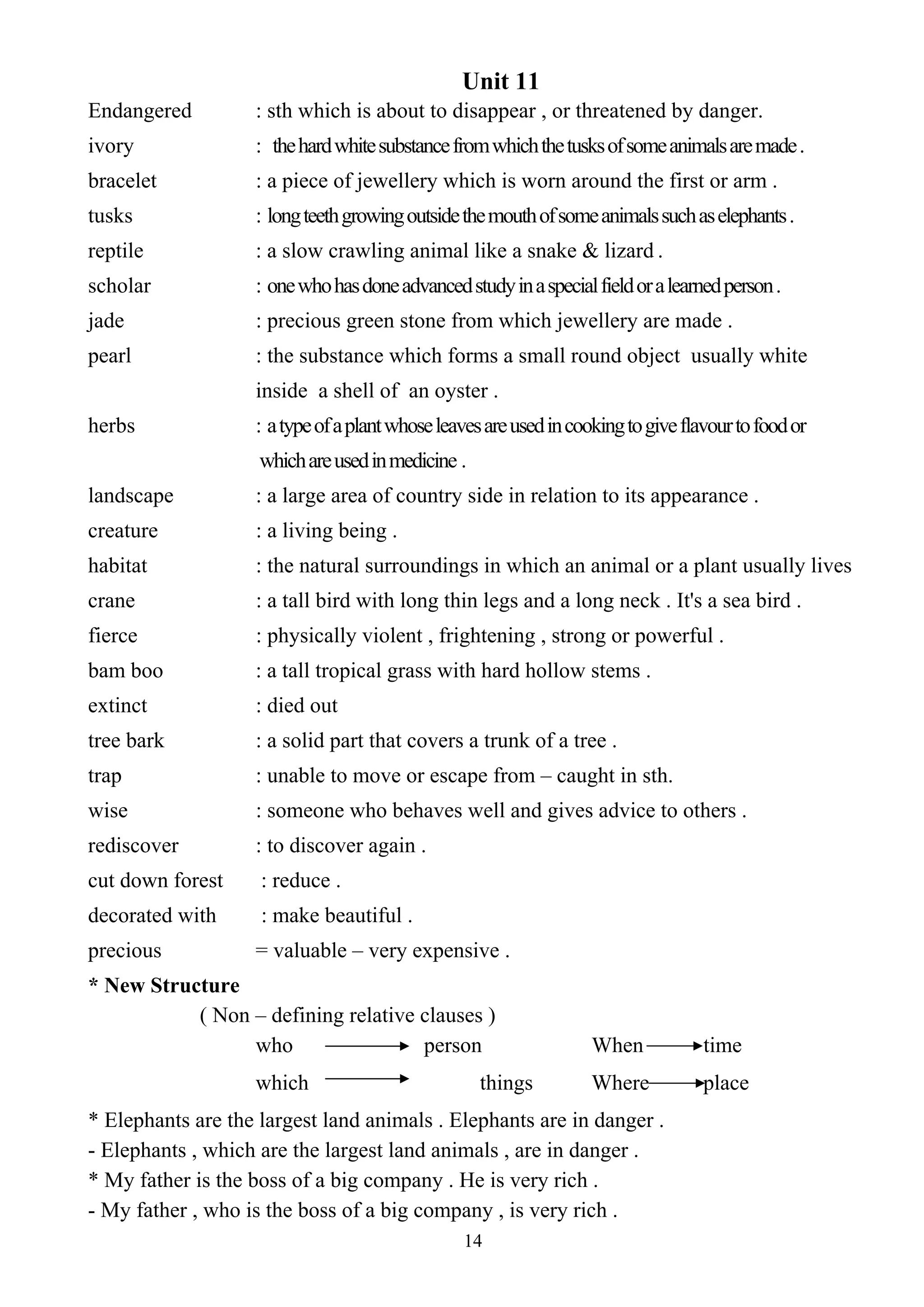 14
Unit 11
Endangered : sth which is about to disappear , or threatened by danger.
ivory : thehardwhitesubstancefromwhichthetusksofsomeanimalsaremade.
bracelet : a piece of jewellery which is worn around the first or arm .
tusks : longteethgrowingoutsidethemouthofsomeanimalssuchaselephants.
reptile : a slow crawling animal like a snake & lizard .
scholar : onewhohasdoneadvancedstudyinaspecialfieldoralearnedperson.
jade : precious green stone from which jewellery are made .
pearl : the substance which forms a small round object usually white
inside a shell of an oyster .
herbs : atypeofaplantwhoseleavesareusedincookingtogiveflavourtofoodor
whichareusedinmedicine .
landscape : a large area of country side in relation to its appearance .
creature : a living being .
habitat : the natural surroundings in which an animal or a plant usually lives
crane : a tall bird with long thin legs and a long neck . It's a sea bird .
fierce : physically violent , frightening , strong or powerful .
bam boo : a tall tropical grass with hard hollow stems .
extinct : died out
tree bark : a solid part that covers a trunk of a tree .
trap : unable to move or escape from – caught in sth.
wise : someone who behaves well and gives advice to others .
rediscover : to discover again .
cut down forest : reduce .
decorated with : make beautiful .
precious = valuable – very expensive .
* New Structure
( Non – defining relative clauses )
who person When time
which things Where place
* Elephants are the largest land animals . Elephants are in danger .
- Elephants , which are the largest land animals , are in danger .
* My father is the boss of a big company . He is very rich .
- My father , who is the boss of a big company , is very rich .
 