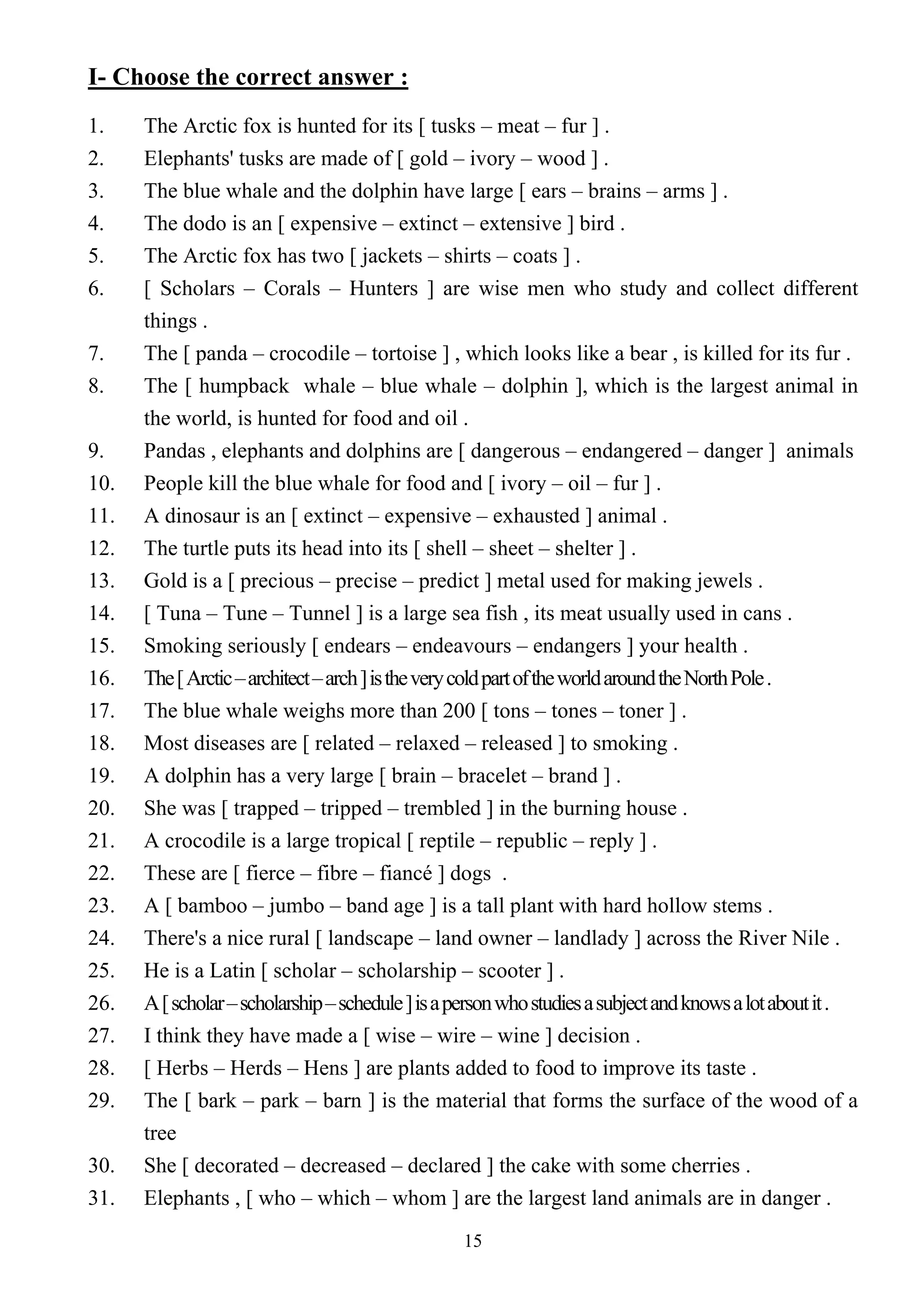 15
I- Choose the correct answer :
1. The Arctic fox is hunted for its [ tusks – meat – fur ] .
2. Elephants' tusks are made of [ gold – ivory – wood ] .
3. The blue whale and the dolphin have large [ ears – brains – arms ] .
4. The dodo is an [ expensive – extinct – extensive ] bird .
5. The Arctic fox has two [ jackets – shirts – coats ] .
6. [ Scholars – Corals – Hunters ] are wise men who study and collect different
things .
7. The [ panda – crocodile – tortoise ] , which looks like a bear , is killed for its fur .
8. The [ humpback whale – blue whale – dolphin ], which is the largest animal in
the world, is hunted for food and oil .
9. Pandas , elephants and dolphins are [ dangerous – endangered – danger ] animals
10. People kill the blue whale for food and [ ivory – oil – fur ] .
11. A dinosaur is an [ extinct – expensive – exhausted ] animal .
12. The turtle puts its head into its [ shell – sheet – shelter ] .
13. Gold is a [ precious – precise – predict ] metal used for making jewels .
14. [ Tuna – Tune – Tunnel ] is a large sea fish , its meat usually used in cans .
15. Smoking seriously [ endears – endeavours – endangers ] your health .
16. The[Arctic–architect–arch]istheverycoldpartoftheworldaroundtheNorthPole.
17. The blue whale weighs more than 200 [ tons – tones – toner ] .
18. Most diseases are [ related – relaxed – released ] to smoking .
19. A dolphin has a very large [ brain – bracelet – brand ] .
20. She was [ trapped – tripped – trembled ] in the burning house .
21. A crocodile is a large tropical [ reptile – republic – reply ] .
22. These are [ fierce – fibre – fiancé ] dogs .
23. A [ bamboo – jumbo – band age ] is a tall plant with hard hollow stems .
24. There's a nice rural [ landscape – land owner – landlady ] across the River Nile .
25. He is a Latin [ scholar – scholarship – scooter ] .
26. A[scholar–scholarship–schedule]isapersonwhostudiesasubjectandknowsalotaboutit.
27. I think they have made a [ wise – wire – wine ] decision .
28. [ Herbs – Herds – Hens ] are plants added to food to improve its taste .
29. The [ bark – park – barn ] is the material that forms the surface of the wood of a
tree
30. She [ decorated – decreased – declared ] the cake with some cherries .
31. Elephants , [ who – which – whom ] are the largest land animals are in danger .
 