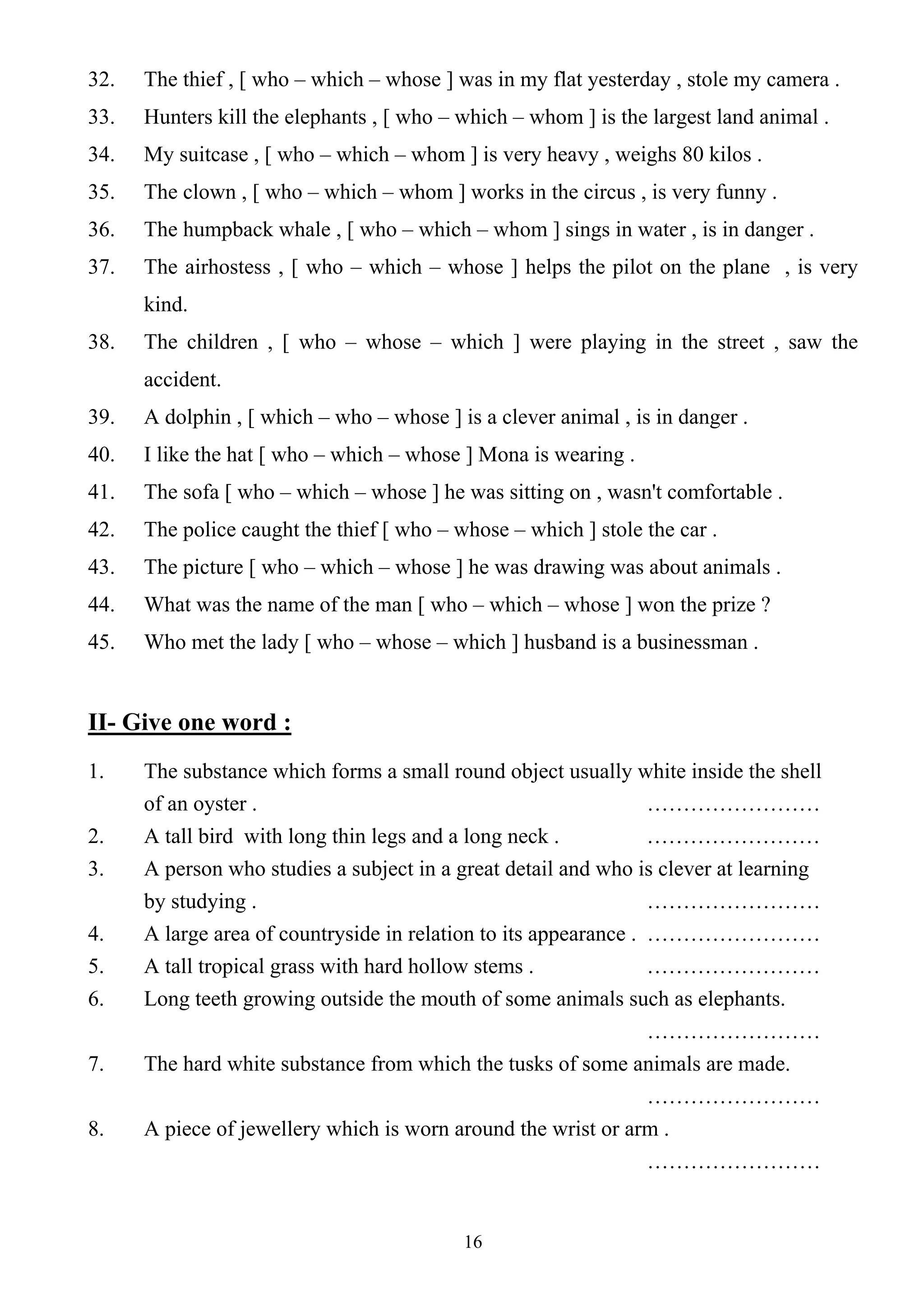 16
32. The thief , [ who – which – whose ] was in my flat yesterday , stole my camera .
33. Hunters kill the elephants , [ who – which – whom ] is the largest land animal .
34. My suitcase , [ who – which – whom ] is very heavy , weighs 80 kilos .
35. The clown , [ who – which – whom ] works in the circus , is very funny .
36. The humpback whale , [ who – which – whom ] sings in water , is in danger .
37. The airhostess , [ who – which – whose ] helps the pilot on the plane , is very
kind.
38. The children , [ who – whose – which ] were playing in the street , saw the
accident.
39. A dolphin , [ which – who – whose ] is a clever animal , is in danger .
40. I like the hat [ who – which – whose ] Mona is wearing .
41. The sofa [ who – which – whose ] he was sitting on , wasn't comfortable .
42. The police caught the thief [ who – whose – which ] stole the car .
43. The picture [ who – which – whose ] he was drawing was about animals .
44. What was the name of the man [ who – which – whose ] won the prize ?
45. Who met the lady [ who – whose – which ] husband is a businessman .
II- Give one word :
1. The substance which forms a small round object usually white inside the shell
of an oyster . ……………………
2. A tall bird with long thin legs and a long neck . ……………………
3. A person who studies a subject in a great detail and who is clever at learning
by studying . ……………………
4. A large area of countryside in relation to its appearance . ……………………
5. A tall tropical grass with hard hollow stems . ……………………
6. Long teeth growing outside the mouth of some animals such as elephants.
……………………
7. The hard white substance from which the tusks of some animals are made.
……………………
8. A piece of jewellery which is worn around the wrist or arm .
……………………
 