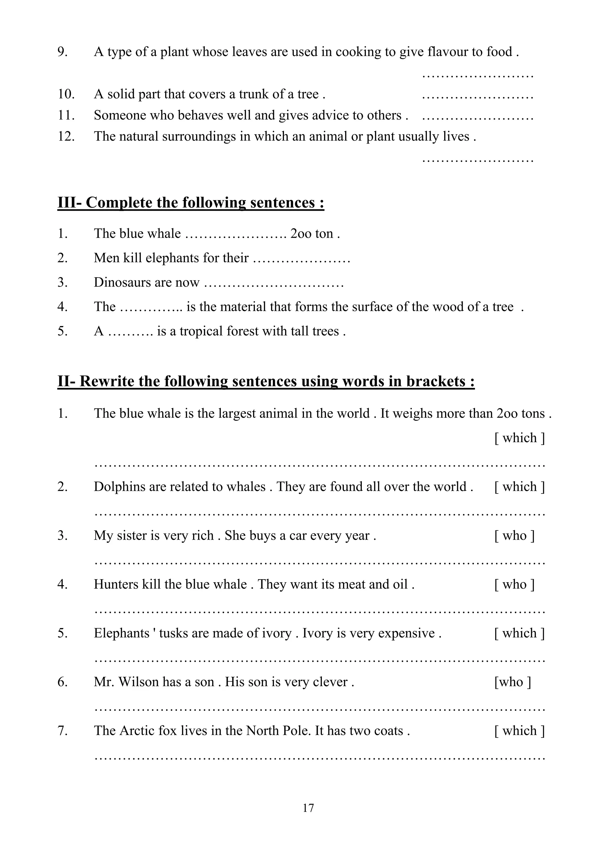 17
9. A type of a plant whose leaves are used in cooking to give flavour to food .
……………………
10. A solid part that covers a trunk of a tree . ……………………
11. Someone who behaves well and gives advice to others . ……………………
12. The natural surroundings in which an animal or plant usually lives .
……………………
III- Complete the following sentences :
1. The blue whale …………………. 2oo ton .
2. Men kill elephants for their …………………
3. Dinosaurs are now …………………………
4. The ………….. is the material that forms the surface of the wood of a tree .
5. A ………. is a tropical forest with tall trees .
II- Rewrite the following sentences using words in brackets :
1. The blue whale is the largest animal in the world . It weighs more than 2oo tons .
[ which ]
……………………………………………………………………………………
2. Dolphins are related to whales . They are found all over the world . [ which ]
……………………………………………………………………………………
3. My sister is very rich . She buys a car every year . [ who ]
……………………………………………………………………………………
4. Hunters kill the blue whale . They want its meat and oil . [ who ]
……………………………………………………………………………………
5. Elephants ' tusks are made of ivory . Ivory is very expensive . [ which ]
……………………………………………………………………………………
6. Mr. Wilson has a son . His son is very clever . [who ]
……………………………………………………………………………………
7. The Arctic fox lives in the North Pole. It has two coats . [ which ]
……………………………………………………………………………………
 