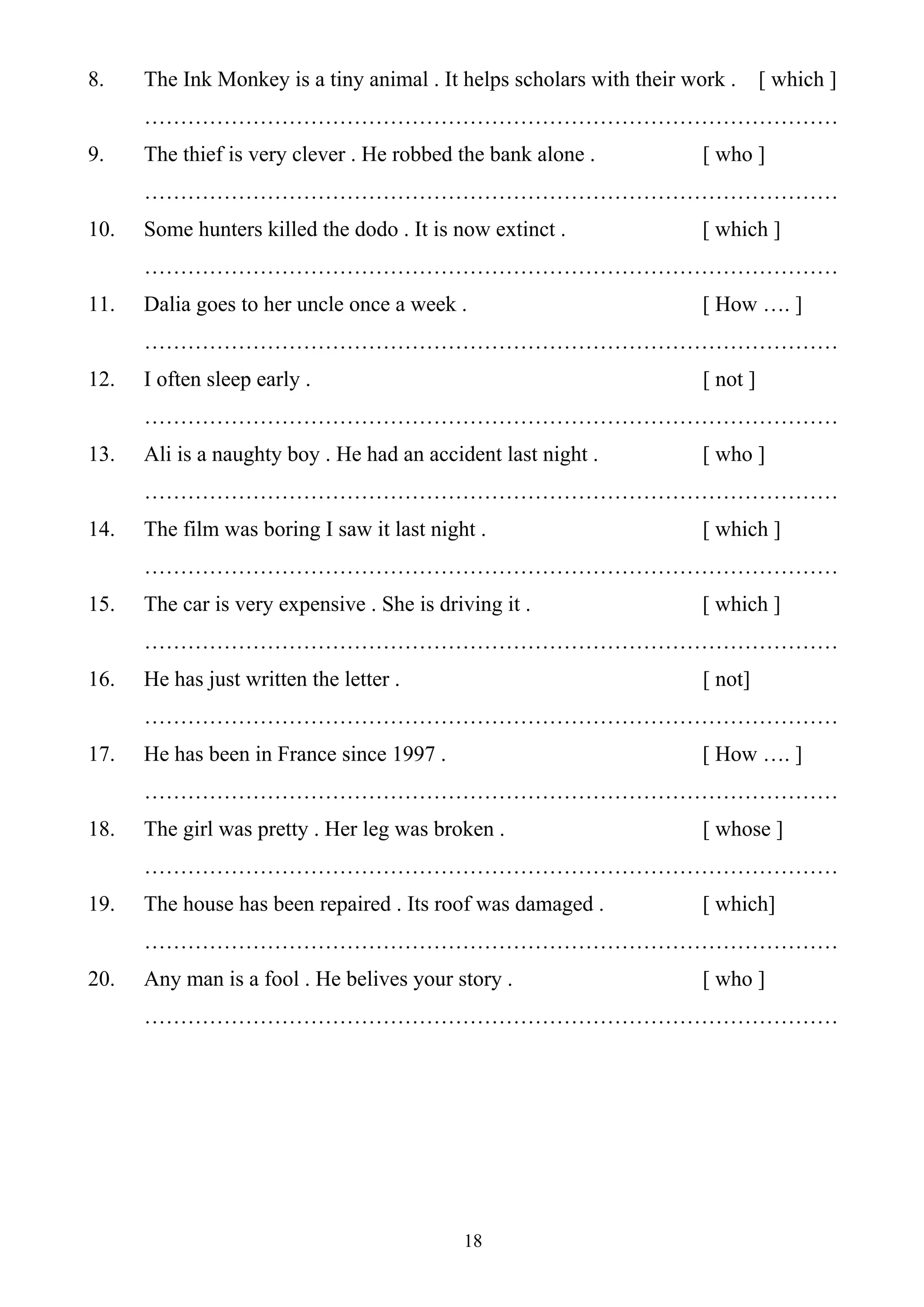 18
8. The Ink Monkey is a tiny animal . It helps scholars with their work . [ which ]
……………………………………………………………………………………
9. The thief is very clever . He robbed the bank alone . [ who ]
……………………………………………………………………………………
10. Some hunters killed the dodo . It is now extinct . [ which ]
……………………………………………………………………………………
11. Dalia goes to her uncle once a week . [ How …. ]
……………………………………………………………………………………
12. I often sleep early . [ not ]
……………………………………………………………………………………
13. Ali is a naughty boy . He had an accident last night . [ who ]
……………………………………………………………………………………
14. The film was boring I saw it last night . [ which ]
……………………………………………………………………………………
15. The car is very expensive . She is driving it . [ which ]
……………………………………………………………………………………
16. He has just written the letter . [ not]
……………………………………………………………………………………
17. He has been in France since 1997 . [ How …. ]
……………………………………………………………………………………
18. The girl was pretty . Her leg was broken . [ whose ]
……………………………………………………………………………………
19. The house has been repaired . Its roof was damaged . [ which]
……………………………………………………………………………………
20. Any man is a fool . He belives your story . [ who ]
……………………………………………………………………………………
 