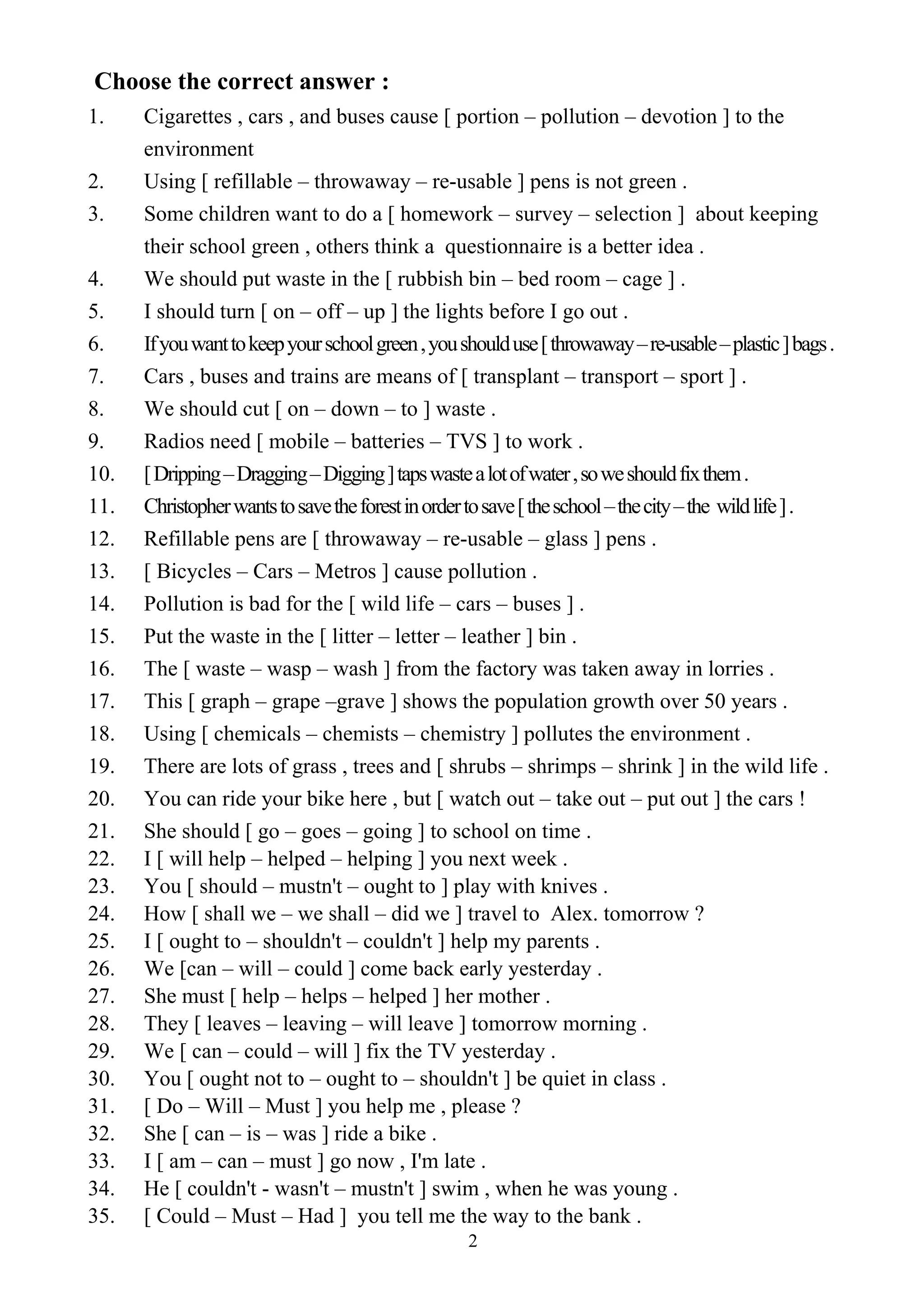 2
Choose the correct answer :
1. Cigarettes , cars , and buses cause [ portion – pollution – devotion ] to the
environment
2. Using [ refillable – throwaway – re-usable ] pens is not green .
3. Some children want to do a [ homework – survey – selection ] about keeping
their school green , others think a questionnaire is a better idea .
4. We should put waste in the [ rubbish bin – bed room – cage ] .
5. I should turn [ on – off – up ] the lights before I go out .
6. Ifyouwanttokeepyourschoolgreen,youshoulduse[throwaway–re-usable–plastic]bags.
7. Cars , buses and trains are means of [ transplant – transport – sport ] .
8. We should cut [ on – down – to ] waste .
9. Radios need [ mobile – batteries – TVS ] to work .
10. [Dripping–Dragging–Digging]tapswastealotofwater,soweshouldfixthem.
11. Christopherwantstosavetheforestinordertosave[theschool–thecity–the wildlife].
12. Refillable pens are [ throwaway – re-usable – glass ] pens .
13. [ Bicycles – Cars – Metros ] cause pollution .
14. Pollution is bad for the [ wild life – cars – buses ] .
15. Put the waste in the [ litter – letter – leather ] bin .
16. The [ waste – wasp – wash ] from the factory was taken away in lorries .
17. This [ graph – grape –grave ] shows the population growth over 50 years .
18. Using [ chemicals – chemists – chemistry ] pollutes the environment .
19. There are lots of grass , trees and [ shrubs – shrimps – shrink ] in the wild life .
20. You can ride your bike here , but [ watch out – take out – put out ] the cars !
21. She should [ go – goes – going ] to school on time .
22. I [ will help – helped – helping ] you next week .
23. You [ should – mustn't – ought to ] play with knives .
24. How [ shall we – we shall – did we ] travel to Alex. tomorrow ?
25. I [ ought to – shouldn't – couldn't ] help my parents .
26. We [can – will – could ] come back early yesterday .
27. She must [ help – helps – helped ] her mother .
28. They [ leaves – leaving – will leave ] tomorrow morning .
29. We [ can – could – will ] fix the TV yesterday .
30. You [ ought not to – ought to – shouldn't ] be quiet in class .
31. [ Do – Will – Must ] you help me , please ?
32. She [ can – is – was ] ride a bike .
33. I [ am – can – must ] go now , I'm late .
34. He [ couldn't - wasn't – mustn't ] swim , when he was young .
35. [ Could – Must – Had ] you tell me the way to the bank .
 