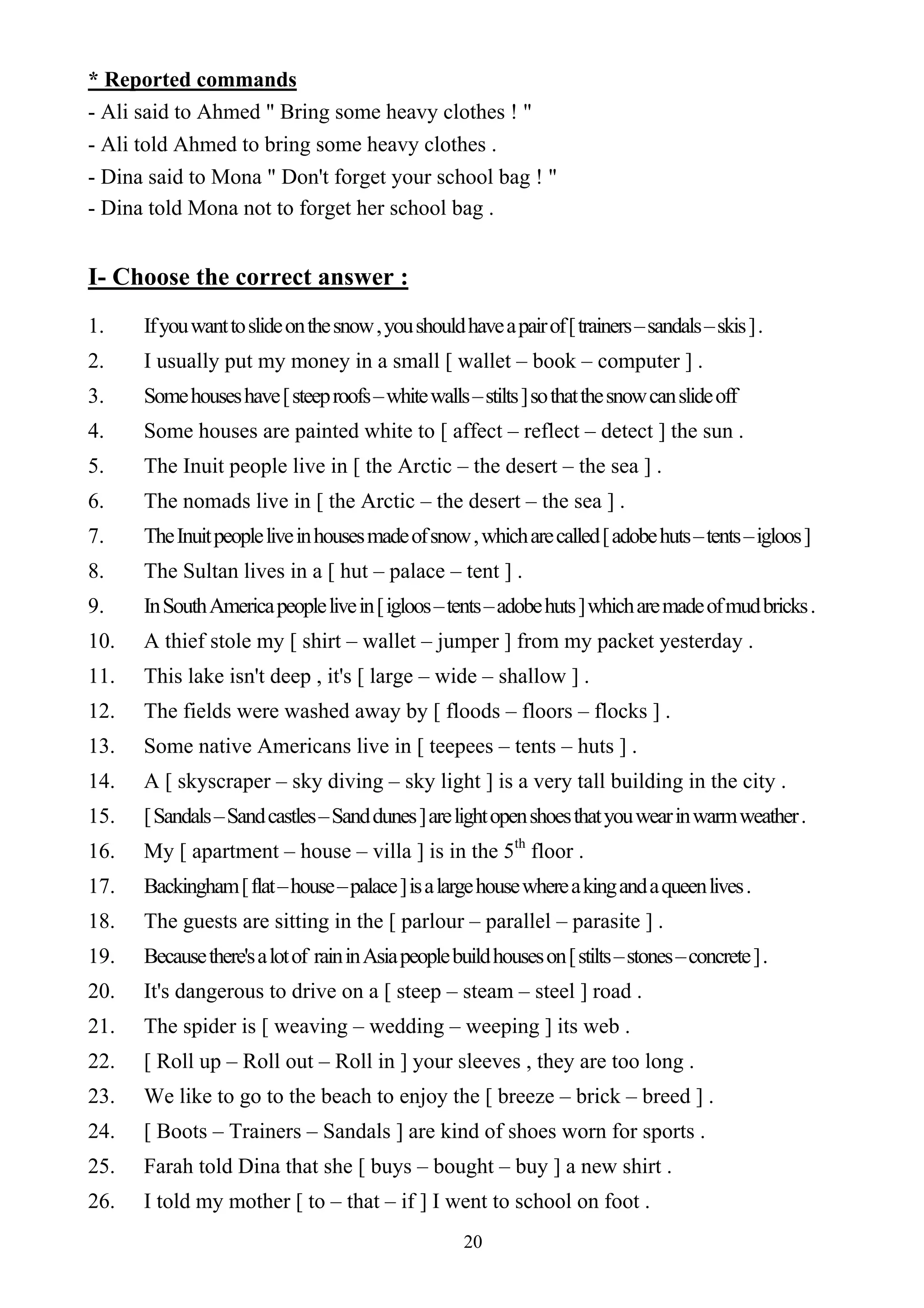 20
* Reported commands
- Ali said to Ahmed " Bring some heavy clothes ! "
- Ali told Ahmed to bring some heavy clothes .
- Dina said to Mona " Don't forget your school bag ! "
- Dina told Mona not to forget her school bag .
I- Choose the correct answer :
1. Ifyouwanttoslideonthesnow,youshouldhaveapairof[trainers–sandals–skis].
2. I usually put my money in a small [ wallet – book – computer ] .
3. Somehouseshave[steeproofs–whitewalls–stilts]sothatthesnowcanslideoff
4. Some houses are painted white to [ affect – reflect – detect ] the sun .
5. The Inuit people live in [ the Arctic – the desert – the sea ] .
6. The nomads live in [ the Arctic – the desert – the sea ] .
7. TheInuitpeopleliveinhousesmadeofsnow,whicharecalled[adobehuts–tents–igloos]
8. The Sultan lives in a [ hut – palace – tent ] .
9. InSouthAmericapeoplelivein[igloos–tents–adobehuts]whicharemadeofmudbricks.
10. A thief stole my [ shirt – wallet – jumper ] from my packet yesterday .
11. This lake isn't deep , it's [ large – wide – shallow ] .
12. The fields were washed away by [ floods – floors – flocks ] .
13. Some native Americans live in [ teepees – tents – huts ] .
14. A [ skyscraper – sky diving – sky light ] is a very tall building in the city .
15. [Sandals–Sandcastles–Sanddunes]arelightopenshoesthatyouwearinwarmweather.
16. My [ apartment – house – villa ] is in the 5th
floor .
17. Backingham[flat–house–palace]isalargehousewhereakingandaqueenlives.
18. The guests are sitting in the [ parlour – parallel – parasite ] .
19. Becausethere'salotof raininAsiapeoplebuildhouseson[stilts–stones–concrete].
20. It's dangerous to drive on a [ steep – steam – steel ] road .
21. The spider is [ weaving – wedding – weeping ] its web .
22. [ Roll up – Roll out – Roll in ] your sleeves , they are too long .
23. We like to go to the beach to enjoy the [ breeze – brick – breed ] .
24. [ Boots – Trainers – Sandals ] are kind of shoes worn for sports .
25. Farah told Dina that she [ buys – bought – buy ] a new shirt .
26. I told my mother [ to – that – if ] I went to school on foot .
 
