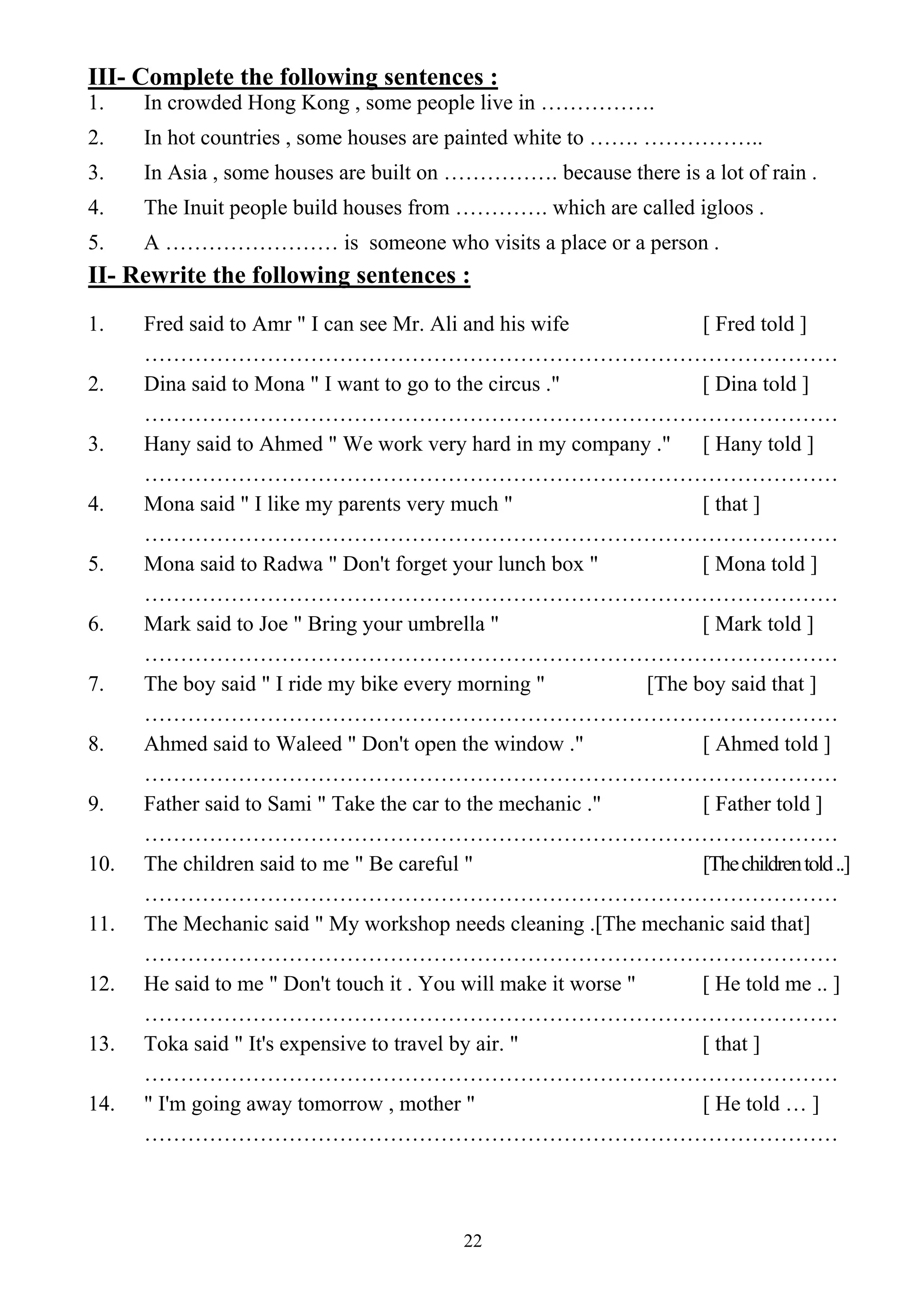 22
III- Complete the following sentences :
1. In crowded Hong Kong , some people live in …………….
2. In hot countries , some houses are painted white to ……. ……………..
3. In Asia , some houses are built on ……………. because there is a lot of rain .
4. The Inuit people build houses from …………. which are called igloos .
5. A …………………… is someone who visits a place or a person .
II- Rewrite the following sentences :
1. Fred said to Amr " I can see Mr. Ali and his wife [ Fred told ]
……………………………………………………………………………………
2. Dina said to Mona " I want to go to the circus ." [ Dina told ]
……………………………………………………………………………………
3. Hany said to Ahmed " We work very hard in my company ." [ Hany told ]
……………………………………………………………………………………
4. Mona said " I like my parents very much " [ that ]
……………………………………………………………………………………
5. Mona said to Radwa " Don't forget your lunch box " [ Mona told ]
……………………………………………………………………………………
6. Mark said to Joe " Bring your umbrella " [ Mark told ]
……………………………………………………………………………………
7. The boy said " I ride my bike every morning " [The boy said that ]
……………………………………………………………………………………
8. Ahmed said to Waleed " Don't open the window ." [ Ahmed told ]
……………………………………………………………………………………
9. Father said to Sami " Take the car to the mechanic ." [ Father told ]
……………………………………………………………………………………
10. The children said to me " Be careful " [Thechildrentold..]
……………………………………………………………………………………
11. The Mechanic said " My workshop needs cleaning .[The mechanic said that]
……………………………………………………………………………………
12. He said to me " Don't touch it . You will make it worse " [ He told me .. ]
……………………………………………………………………………………
13. Toka said " It's expensive to travel by air. " [ that ]
……………………………………………………………………………………
14. " I'm going away tomorrow , mother " [ He told … ]
……………………………………………………………………………………
 
