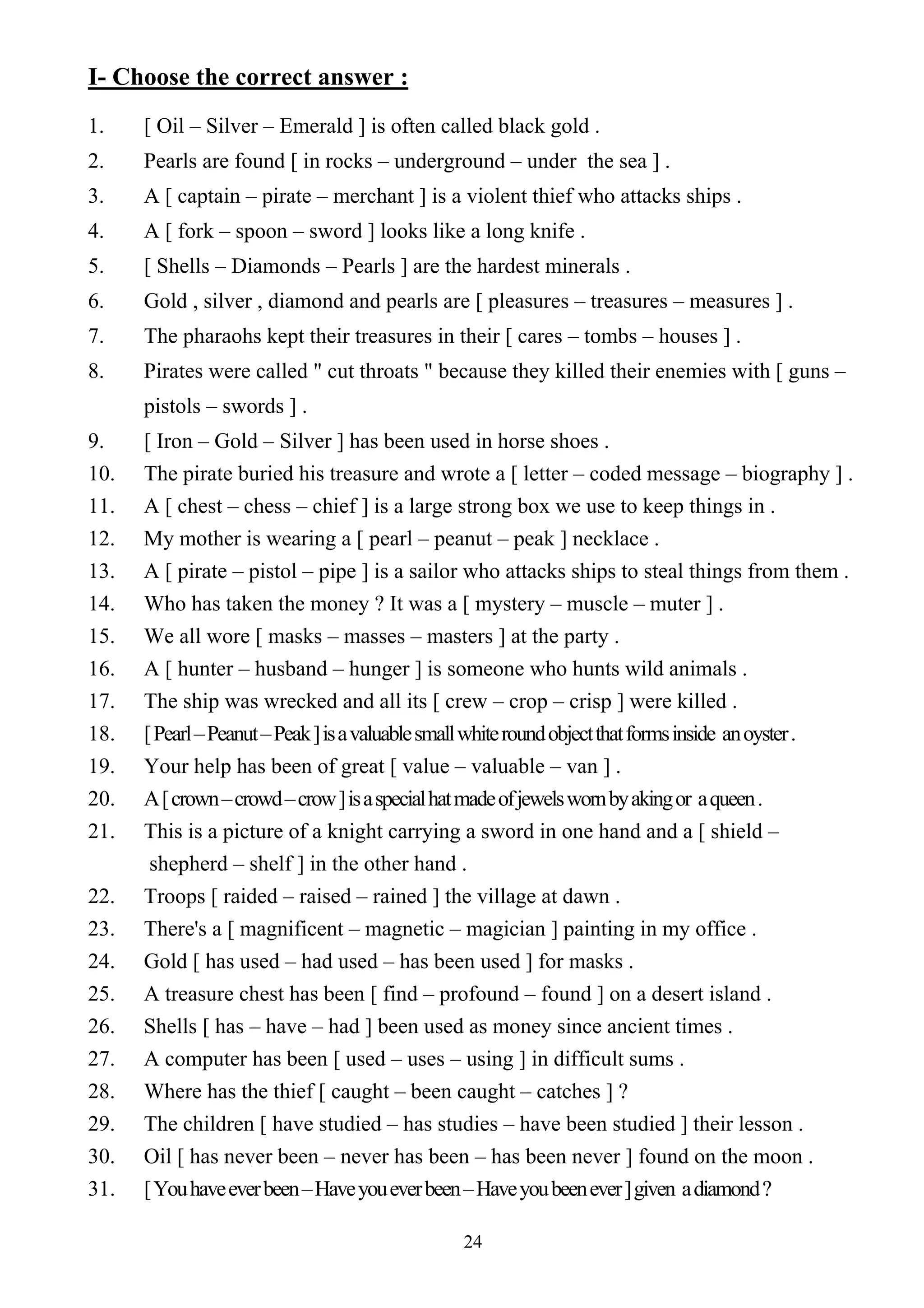 24
I- Choose the correct answer :
1. [ Oil – Silver – Emerald ] is often called black gold .
2. Pearls are found [ in rocks – underground – under the sea ] .
3. A [ captain – pirate – merchant ] is a violent thief who attacks ships .
4. A [ fork – spoon – sword ] looks like a long knife .
5. [ Shells – Diamonds – Pearls ] are the hardest minerals .
6. Gold , silver , diamond and pearls are [ pleasures – treasures – measures ] .
7. The pharaohs kept their treasures in their [ cares – tombs – houses ] .
8. Pirates were called " cut throats " because they killed their enemies with [ guns –
pistols – swords ] .
9. [ Iron – Gold – Silver ] has been used in horse shoes .
10. The pirate buried his treasure and wrote a [ letter – coded message – biography ] .
11. A [ chest – chess – chief ] is a large strong box we use to keep things in .
12. My mother is wearing a [ pearl – peanut – peak ] necklace .
13. A [ pirate – pistol – pipe ] is a sailor who attacks ships to steal things from them .
14. Who has taken the money ? It was a [ mystery – muscle – muter ] .
15. We all wore [ masks – masses – masters ] at the party .
16. A [ hunter – husband – hunger ] is someone who hunts wild animals .
17. The ship was wrecked and all its [ crew – crop – crisp ] were killed .
18. [Pearl–Peanut–Peak]isavaluablesmallwhiteroundobjectthatformsinside anoyster.
19. Your help has been of great [ value – valuable – van ] .
20. A[crown–crowd–crow]isaspecialhatmadeofjewelswornbyakingor aqueen.
21. This is a picture of a knight carrying a sword in one hand and a [ shield –
shepherd – shelf ] in the other hand .
22. Troops [ raided – raised – rained ] the village at dawn .
23. There's a [ magnificent – magnetic – magician ] painting in my office .
24. Gold [ has used – had used – has been used ] for masks .
25. A treasure chest has been [ find – profound – found ] on a desert island .
26. Shells [ has – have – had ] been used as money since ancient times .
27. A computer has been [ used – uses – using ] in difficult sums .
28. Where has the thief [ caught – been caught – catches ] ?
29. The children [ have studied – has studies – have been studied ] their lesson .
30. Oil [ has never been – never has been – has been never ] found on the moon .
31. [Youhaveeverbeen–Haveyoueverbeen–Haveyoubeenever]given adiamond?
 