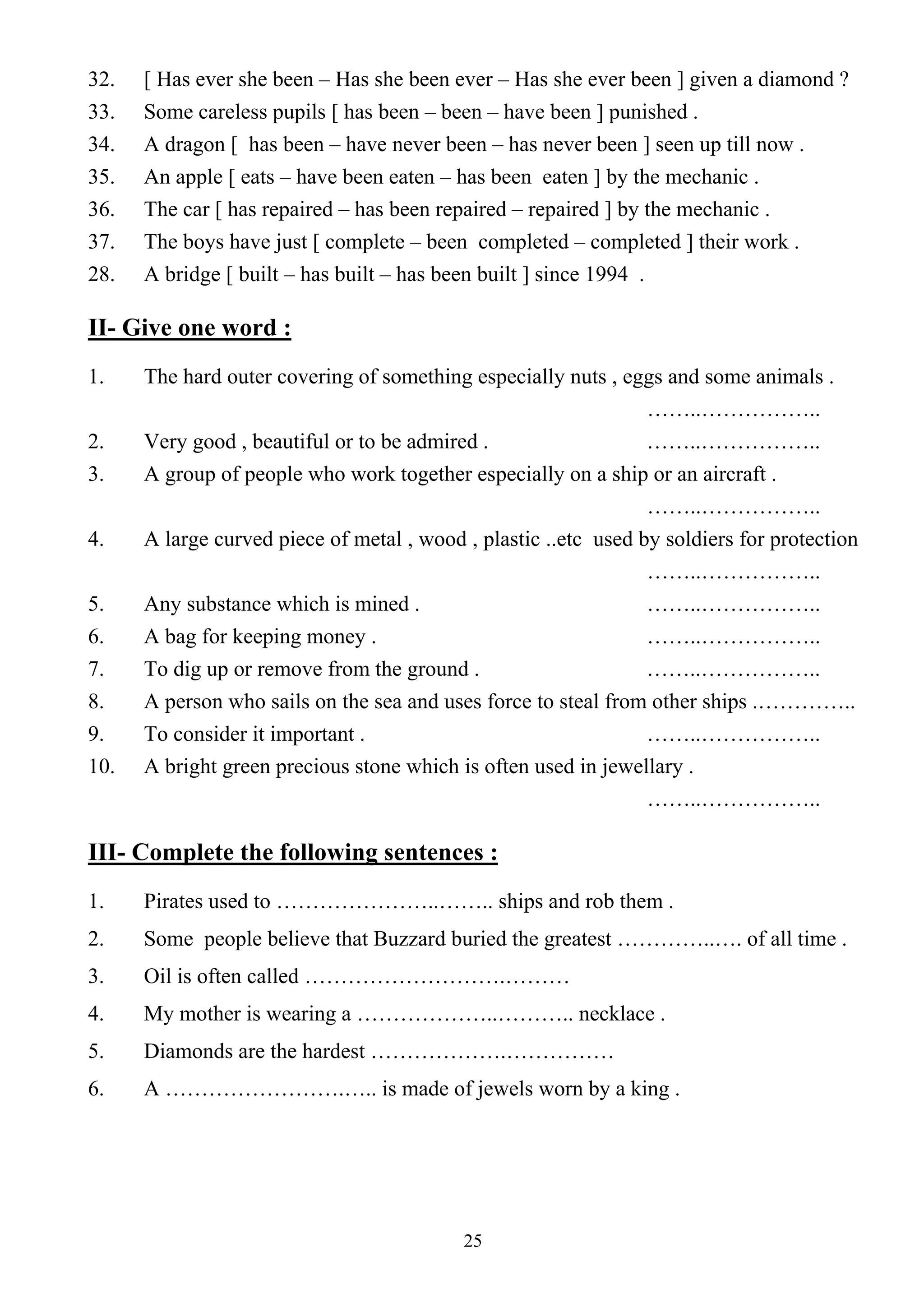 25
32. [ Has ever she been – Has she been ever – Has she ever been ] given a diamond ?
33. Some careless pupils [ has been – been – have been ] punished .
34. A dragon [ has been – have never been – has never been ] seen up till now .
35. An apple [ eats – have been eaten – has been eaten ] by the mechanic .
36. The car [ has repaired – has been repaired – repaired ] by the mechanic .
37. The boys have just [ complete – been completed – completed ] their work .
28. A bridge [ built – has built – has been built ] since 1994 .
II- Give one word :
1. The hard outer covering of something especially nuts , eggs and some animals .
……..……………..
2. Very good , beautiful or to be admired . ……..……………..
3. A group of people who work together especially on a ship or an aircraft .
……..……………..
4. A large curved piece of metal , wood , plastic ..etc used by soldiers for protection
……..……………..
5. Any substance which is mined . ……..……………..
6. A bag for keeping money . ……..……………..
7. To dig up or remove from the ground . ……..……………..
8. A person who sails on the sea and uses force to steal from other ships .…………..
9. To consider it important . ……..……………..
10. A bright green precious stone which is often used in jewellary .
……..……………..
III- Complete the following sentences :
1. Pirates used to …………………..…….. ships and rob them .
2. Some people believe that Buzzard buried the greatest …………..…. of all time .
3. Oil is often called ……………………….………
4. My mother is wearing a ………………..……….. necklace .
5. Diamonds are the hardest ……………….……………
6. A …………………….….. is made of jewels worn by a king .
 