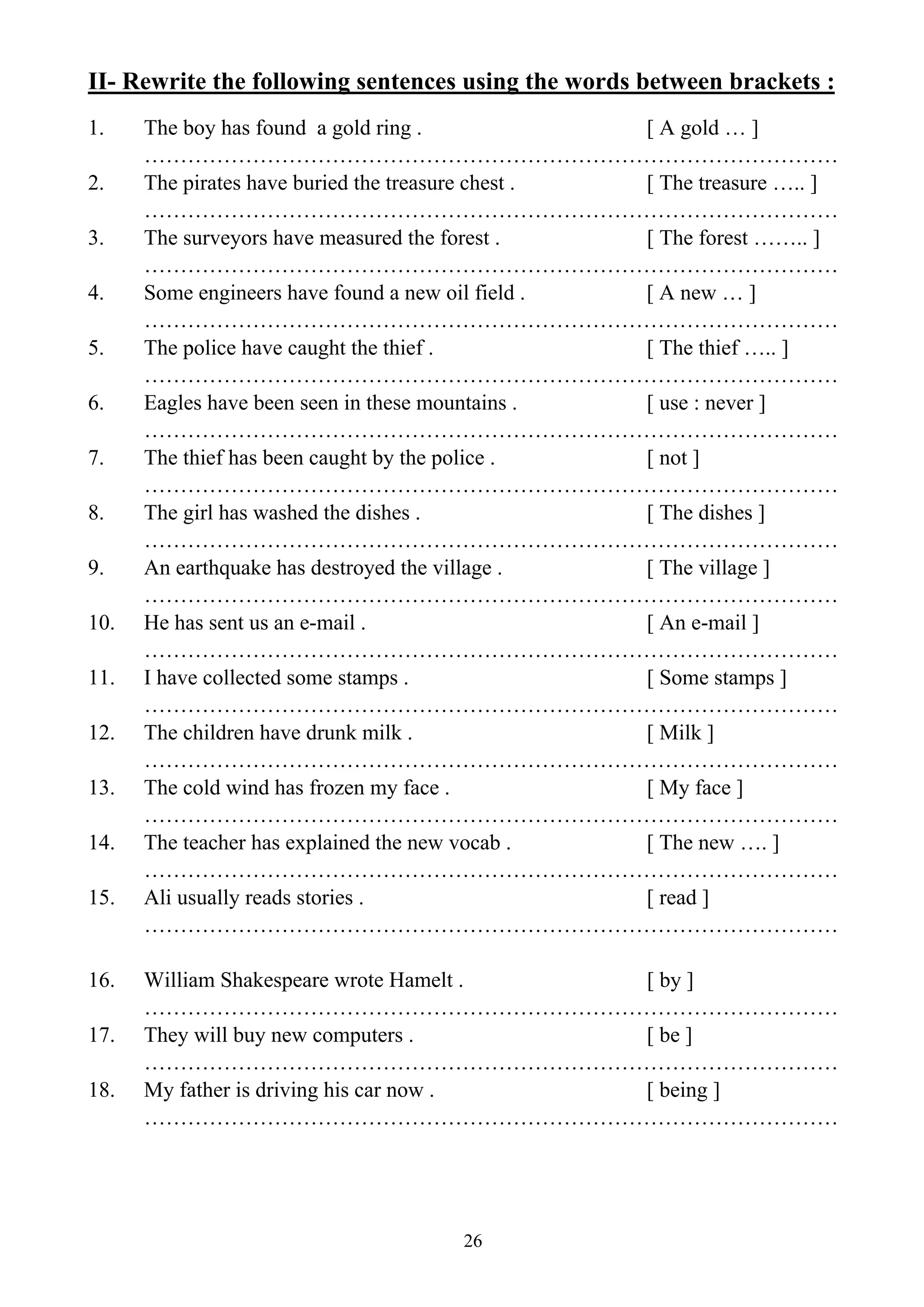 26
II- Rewrite the following sentences using the words between brackets :
1. The boy has found a gold ring . [ A gold … ]
……………………………………………………………………………………
2. The pirates have buried the treasure chest . [ The treasure ….. ]
……………………………………………………………………………………
3. The surveyors have measured the forest . [ The forest …….. ]
……………………………………………………………………………………
4. Some engineers have found a new oil field . [ A new … ]
……………………………………………………………………………………
5. The police have caught the thief . [ The thief ….. ]
……………………………………………………………………………………
6. Eagles have been seen in these mountains . [ use : never ]
……………………………………………………………………………………
7. The thief has been caught by the police . [ not ]
……………………………………………………………………………………
8. The girl has washed the dishes . [ The dishes ]
……………………………………………………………………………………
9. An earthquake has destroyed the village . [ The village ]
……………………………………………………………………………………
10. He has sent us an e-mail . [ An e-mail ]
……………………………………………………………………………………
11. I have collected some stamps . [ Some stamps ]
……………………………………………………………………………………
12. The children have drunk milk . [ Milk ]
……………………………………………………………………………………
13. The cold wind has frozen my face . [ My face ]
……………………………………………………………………………………
14. The teacher has explained the new vocab . [ The new …. ]
……………………………………………………………………………………
15. Ali usually reads stories . [ read ]
……………………………………………………………………………………
16. William Shakespeare wrote Hamelt . [ by ]
……………………………………………………………………………………
17. They will buy new computers . [ be ]
……………………………………………………………………………………
18. My father is driving his car now . [ being ]
……………………………………………………………………………………
 