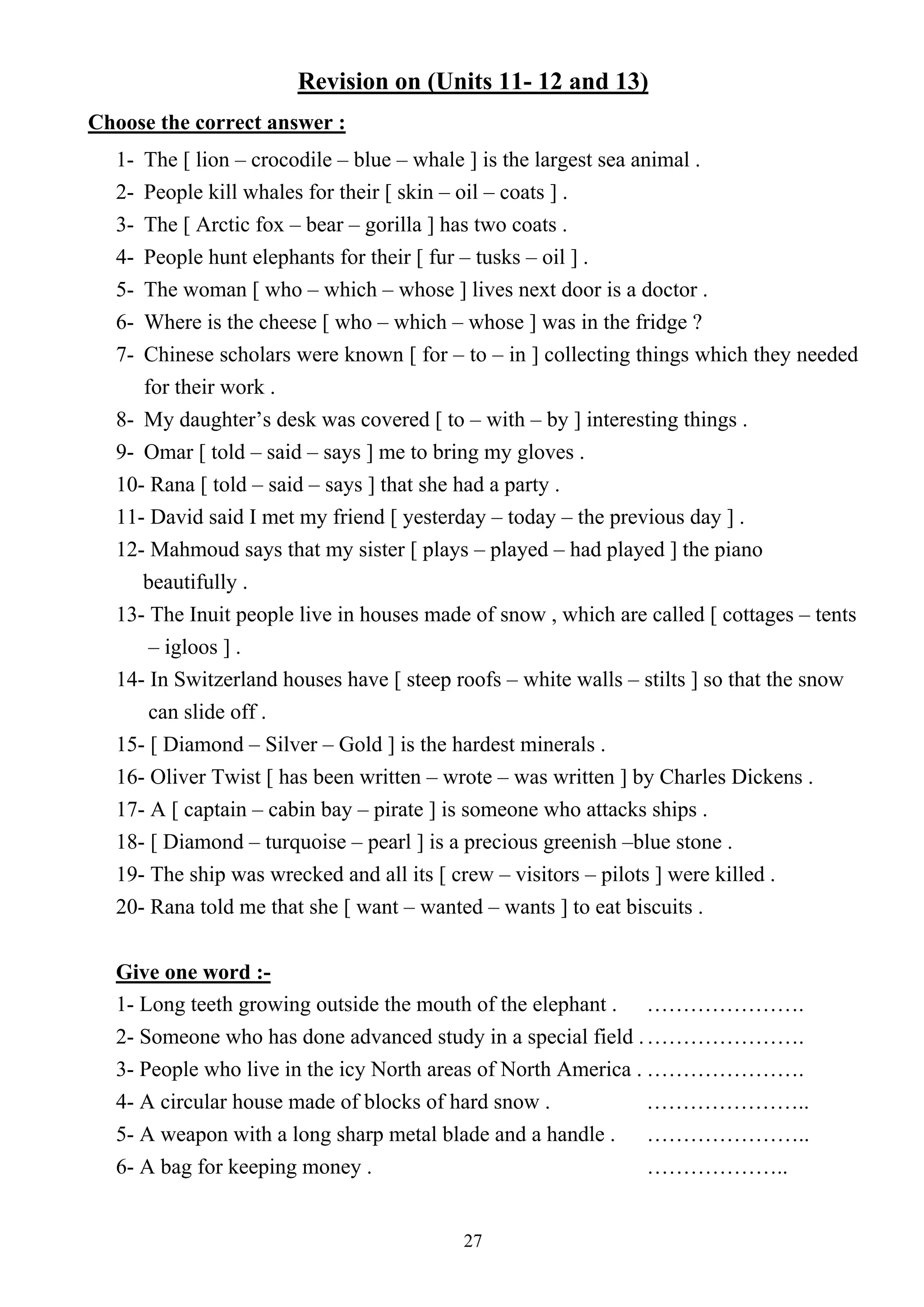 27
Revision on (Units 11- 12 and 13)
Choose the correct answer :
1- The [ lion – crocodile – blue – whale ] is the largest sea animal .
2- People kill whales for their [ skin – oil – coats ] .
3- The [ Arctic fox – bear – gorilla ] has two coats .
4- People hunt elephants for their [ fur – tusks – oil ] .
5- The woman [ who – which – whose ] lives next door is a doctor .
6- Where is the cheese [ who – which – whose ] was in the fridge ?
7- Chinese scholars were known [ for – to – in ] collecting things which they needed
for their work .
8- My daughter’s desk was covered [ to – with – by ] interesting things .
9- Omar [ told – said – says ] me to bring my gloves .
10- Rana [ told – said – says ] that she had a party .
11- David said I met my friend [ yesterday – today – the previous day ] .
12- Mahmoud says that my sister [ plays – played – had played ] the piano
beautifully .
13- The Inuit people live in houses made of snow , which are called [ cottages – tents
– igloos ] .
14- In Switzerland houses have [ steep roofs – white walls – stilts ] so that the snow
can slide off .
15- [ Diamond – Silver – Gold ] is the hardest minerals .
16- Oliver Twist [ has been written – wrote – was written ] by Charles Dickens .
17- A [ captain – cabin bay – pirate ] is someone who attacks ships .
18- [ Diamond – turquoise – pearl ] is a precious greenish –blue stone .
19- The ship was wrecked and all its [ crew – visitors – pilots ] were killed .
20- Rana told me that she [ want – wanted – wants ] to eat biscuits .
Give one word :-
1- Long teeth growing outside the mouth of the elephant . ………………….
2- Someone who has done advanced study in a special field .………………….
3- People who live in the icy North areas of North America . ………………….
4- A circular house made of blocks of hard snow . …………………..
5- A weapon with a long sharp metal blade and a handle . …………………..
6- A bag for keeping money . ………………..
 