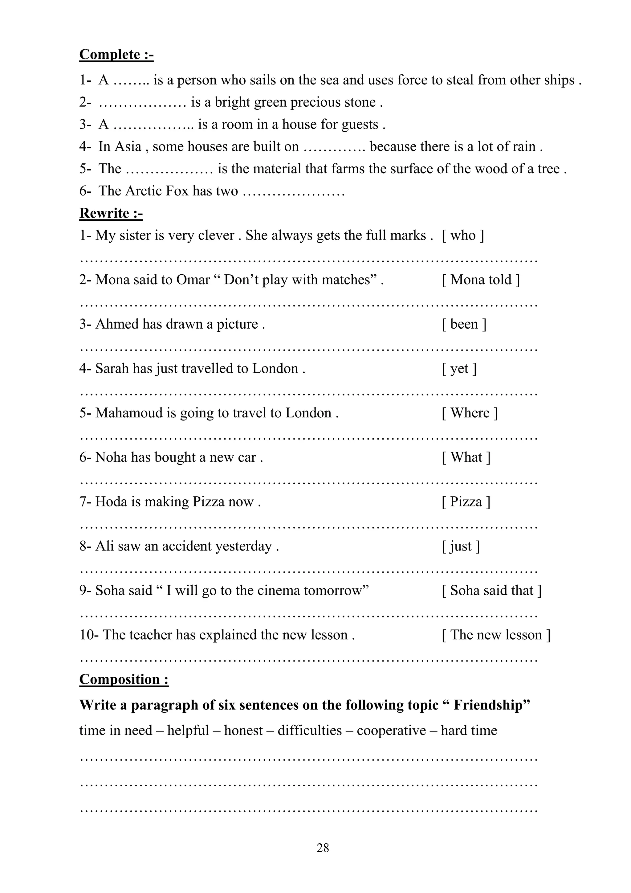 28
Complete :-
1- A …….. is a person who sails on the sea and uses force to steal from other ships .
2- ……………… is a bright green precious stone .
3- A …………….. is a room in a house for guests .
4- In Asia , some houses are built on …………. because there is a lot of rain .
5- The ……………… is the material that farms the surface of the wood of a tree .
6- The Arctic Fox has two …………………
Rewrite :-
1- My sister is very clever . She always gets the full marks . [ who ]
…………………………………………………………………………………
2- Mona said to Omar “ Don’t play with matches” . [ Mona told ]
…………………………………………………………………………………
3- Ahmed has drawn a picture . [ been ]
…………………………………………………………………………………
4- Sarah has just travelled to London . [ yet ]
…………………………………………………………………………………
5- Mahamoud is going to travel to London . [ Where ]
…………………………………………………………………………………
6- Noha has bought a new car . [ What ]
…………………………………………………………………………………
7- Hoda is making Pizza now . [ Pizza ]
…………………………………………………………………………………
8- Ali saw an accident yesterday . [ just ]
…………………………………………………………………………………
9- Soha said “ I will go to the cinema tomorrow” [ Soha said that ]
…………………………………………………………………………………
10- The teacher has explained the new lesson . [ The new lesson ]
…………………………………………………………………………………
Composition :
Write a paragraph of six sentences on the following topic “ Friendship”
time in need – helpful – honest – difficulties – cooperative – hard time
…………………………………………………………………………………
…………………………………………………………………………………
…………………………………………………………………………………
 