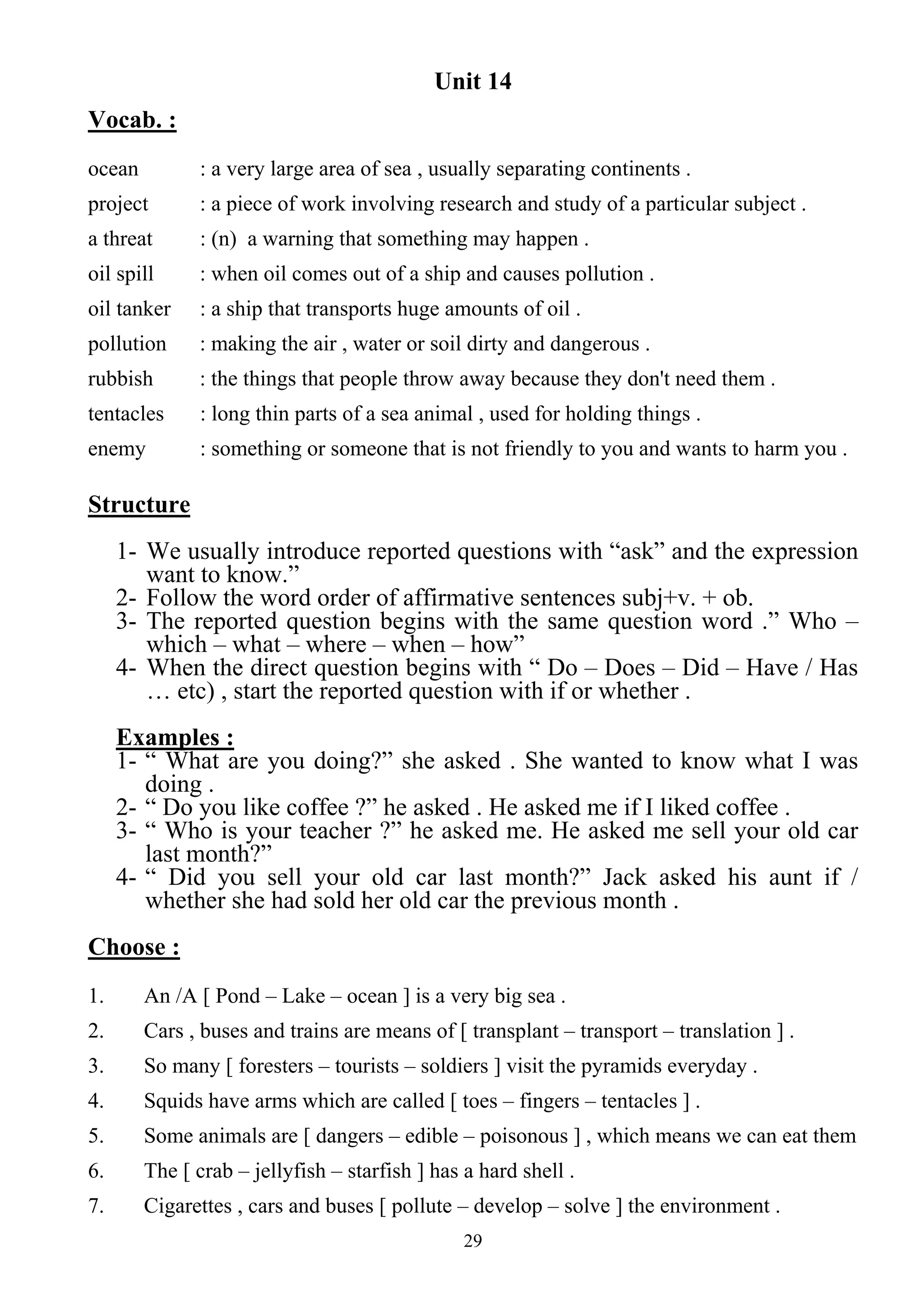 29
Unit 14
Vocab. :
ocean : a very large area of sea , usually separating continents .
project : a piece of work involving research and study of a particular subject .
a threat : (n) a warning that something may happen .
oil spill : when oil comes out of a ship and causes pollution .
oil tanker : a ship that transports huge amounts of oil .
pollution : making the air , water or soil dirty and dangerous .
rubbish : the things that people throw away because they don't need them .
tentacles : long thin parts of a sea animal , used for holding things .
enemy : something or someone that is not friendly to you and wants to harm you .
Structure
1- We usually introduce reported questions with “ask” and the expression
want to know.”
2- Follow the word order of affirmative sentences subj+v. + ob.
3- The reported question begins with the same question word .” Who –
which – what – where – when – how”
4- When the direct question begins with “ Do – Does – Did – Have / Has
… etc) , start the reported question with if or whether .
Examples :
1- “ What are you doing?” she asked . She wanted to know what I was
doing .
2- “ Do you like coffee ?” he asked . He asked me if I liked coffee .
3- “ Who is your teacher ?” he asked me. He asked me sell your old car
last month?”
4- “ Did you sell your old car last month?” Jack asked his aunt if /
whether she had sold her old car the previous month .
Choose :
1. An /A [ Pond – Lake – ocean ] is a very big sea .
2. Cars , buses and trains are means of [ transplant – transport – translation ] .
3. So many [ foresters – tourists – soldiers ] visit the pyramids everyday .
4. Squids have arms which are called [ toes – fingers – tentacles ] .
5. Some animals are [ dangers – edible – poisonous ] , which means we can eat them
6. The [ crab – jellyfish – starfish ] has a hard shell .
7. Cigarettes , cars and buses [ pollute – develop – solve ] the environment .
 