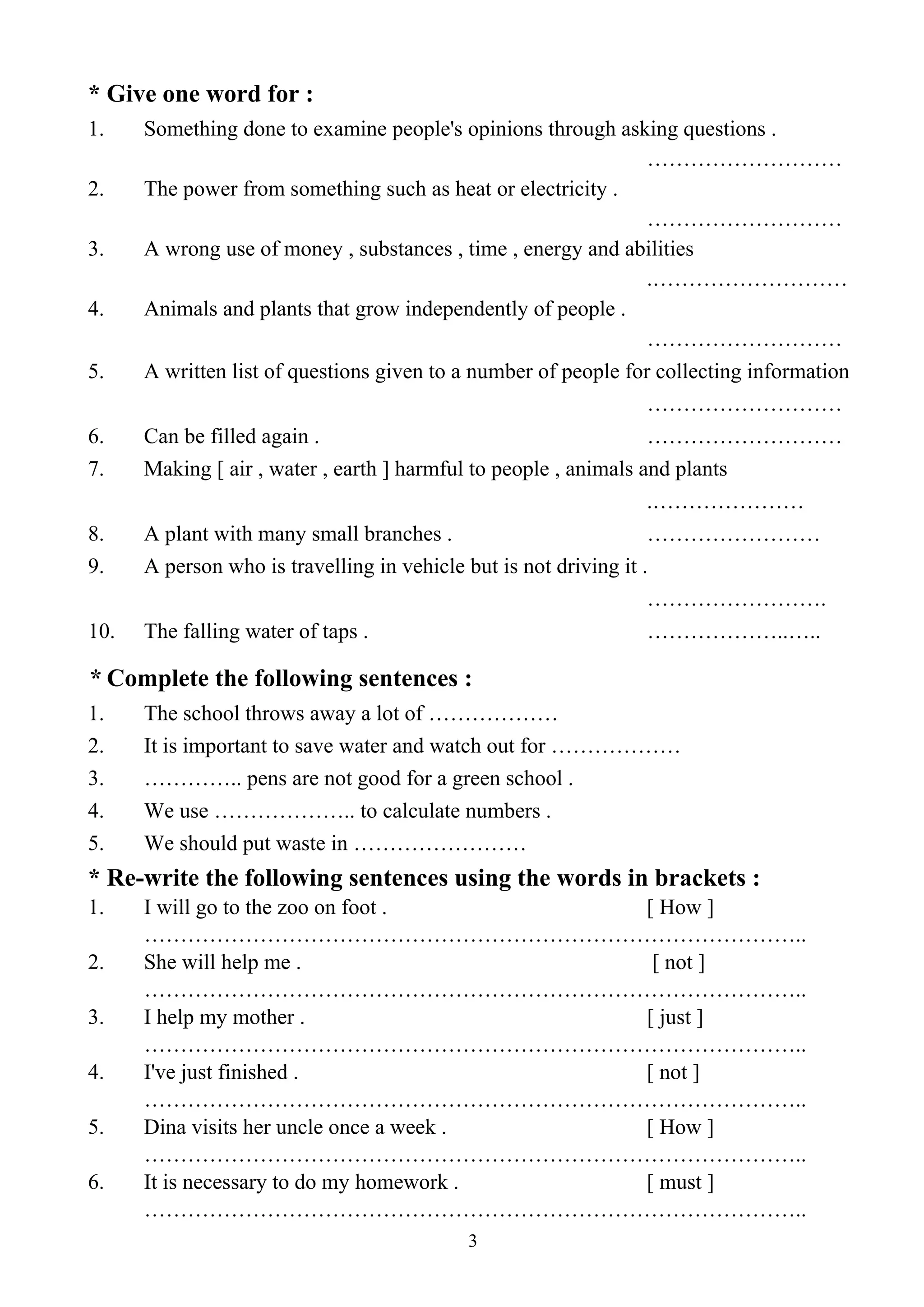 3
* Give one word for :
1. Something done to examine people's opinions through asking questions .
………………………
2. The power from something such as heat or electricity .
………………………
3. A wrong use of money , substances , time , energy and abilities
.………………………
4. Animals and plants that grow independently of people .
………………………
5. A written list of questions given to a number of people for collecting information
………………………
6. Can be filled again . ………………………
7. Making [ air , water , earth ] harmful to people , animals and plants
.…………………
8. A plant with many small branches . ……………………
9. A person who is travelling in vehicle but is not driving it .
…………………….
10. The falling water of taps . ………………..…..
* Complete the following sentences :
1. The school throws away a lot of ………………
2. It is important to save water and watch out for ………………
3. ………….. pens are not good for a green school .
4. We use ……………….. to calculate numbers .
5. We should put waste in ……………………
* Re-write the following sentences using the words in brackets :
1. I will go to the zoo on foot . [ How ]
………………………………………………………………………………..
2. She will help me . [ not ]
………………………………………………………………………………..
3. I help my mother . [ just ]
………………………………………………………………………………..
4. I've just finished . [ not ]
………………………………………………………………………………..
5. Dina visits her uncle once a week . [ How ]
………………………………………………………………………………..
6. It is necessary to do my homework . [ must ]
………………………………………………………………………………..
 